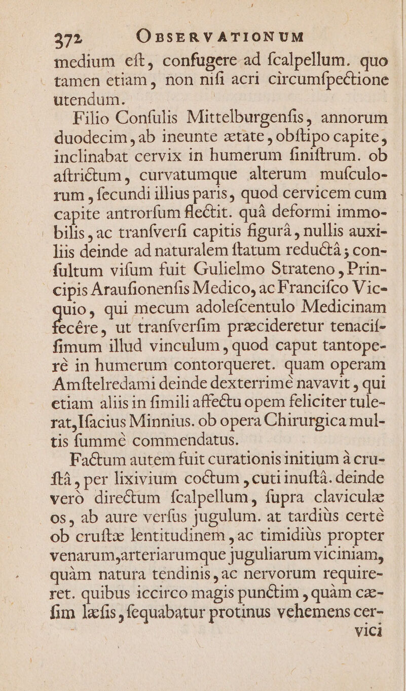 372 OnBSERVATIONUM medium eít, confugere ad fcalpellum. quo tamen etiam, non nifi acri circumfpectione Filio Confulis Mittelburgenfis, annorum duodecim , ab ineunte zetate , obflipo capite, inclinabat cervix in humerum finiftrum. ob aftritum, curvatumque alterum mufculo- rum , fecundi illius paris, quod cervicem cum capite antrorfum flectit. quà deformi immo- bilis ac tranfverfi capitis figurà , nullis auxi- lis deinde ad naturalem ftatum reductà ; con- cipis Araufionenfis Medico, ac Francifco Vic- uio, qui mecum adolefcentulo Medicinam Pu de ut tranfverfim pracideretur tenacií- fimum illud vinculum , quod caput tantope- ré in humerum contorqueret. quam operam Amftelredami deinde dexterrimé navavit , qui ctiam aliis in fimili affe&amp;tu opem feliciter tule- rat,lfacius Minnius. ob opera Chirurgica mul- tis íüunmé commendatus. Fa&amp;tum autem fuit curationis initium à cru- ftà , per lixivium coctum , cuti inuftà. deinde vero directum fícalpellum, fupra clavicula os, ab aure verfus jugulum. at tardiüs certé ob cruftz lentitudinem ,ac timidiüs propter venarum,arteriarumque juguliarum viciniam, quàm natura tendinis,ac nervorum require- ret. quibus iccirco magis punctim , quàm cze- fim Jacfis fequabatur protinus vehemens cer- vici