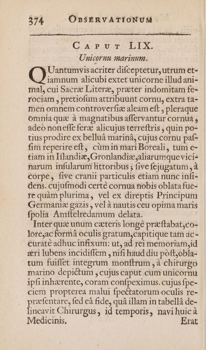 af rst Carvr LIX. Unicornu marinum. | Uantumvis acriter difceptetur, utrum et- | iamnum alicubi extet unicorne illud ani- mal, cui Sacri Literae, praeter indomitam fe- rociam , pretiofum attribuunt cornu, extra ta- men omnem controverfiz aleam eft , pleraque ómnia qua à magnatibus affervantur cornua ; adeo noneffe fer: alicujus terreftris , quin po- tius prodire ex belluáà marinà, cujus cornu paf- fim reperireeft cümin mari Boreali, tum e- tiam in Hlandiz, Gronlandiz aliarumque vici* tarum infularum httoribus ; five fejügatum , à córpe, five cranir particulis étiam nunc infi- dens. cujufmodi certé cornua nobis oblata fue- te quàm plurima, vel ex direptis Principum Germanis gazis , vel à nauus ceu opima maris fpolia Amftelredamum delata. Inter qua unum ceteris longé pre'ftabat;co- lorejac formá oculis gratum,capitique tam ac - ' cüraté adhuc infixum: ut, ad rei memoriam,id seri lubens incidiffem , nifi haud diu poft,obla- tum fuiffet integrum monftrum à chirurpo marino depictum , cujus caput cum unicornu ipfiinhzerente, coram confpeximus. cujus fpe- ciem propterea malui fpectatorum oculis re- pracfentarc, fed eà fide, quà illam in tabellá de- lineavit Chirurgus , id temporis, navihuicà Medicinis, Erat