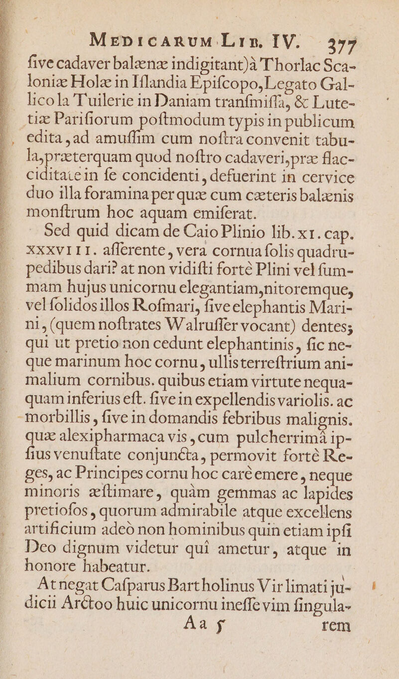 X MrEbpICARUM Lrrx. IV. five cadaver baleenz indigitant)à T'horlac Sca- lonize Holz in Iflandia Epifcopo, Legato Gal- Iicola T'uilerie in Daniam tranfmiffa, &amp; Lute- tz Parifiorum poftmodum typis in publicum edita ,ad amuffim cum noftra convenit tabu- laypraeterquam quod noftro cadaveri,prae flac- ciditatein fe concidenti , defuerint in cervice duo illa foramina per qu: cum czeteris balaenis monftrum hoc aquam emiferat. Sed quid dicam de Caio Plinio lib. xt. cap. XXXVII. afferente, vera cornua folis quadru- pedibus dari? at non vidifti forte Plini vel fum- mam hujus unicornu clegantiam,nitoremque, velfolidosillos Rofmari, five elephantis Mari- ni, (quem noftrates Walruffer vocant) dentes; qui ut pretio non cedunt elephantinis, fic ne- que marinum hoc cornu, ullisterreftrium ani- malium cornibus. quibus etiam virtute nequa- quam inferius eft. five in expellendis variolis. ac - morbillis , (ive in domandis febribus malignis. quz alexipharmaca vis cum pulcherrimi ip- fius venuftate conjuncta, permovit forté Re- ges, ac Principes cornu hoc caré emere , neque minoris eíümare, quàm gemmas ac lapides .. pretiofos , quorum admirabile atque excellens . artificium adeó non hominibus quin etiam ipfi .. Deo dignum videtur qui ametur, atque in honore habeatur. H Atnegat Cafparus Bart holinus V ir limati ju- dicii Arctoo huic unicornu ineffe vim fingula- Aa y rem