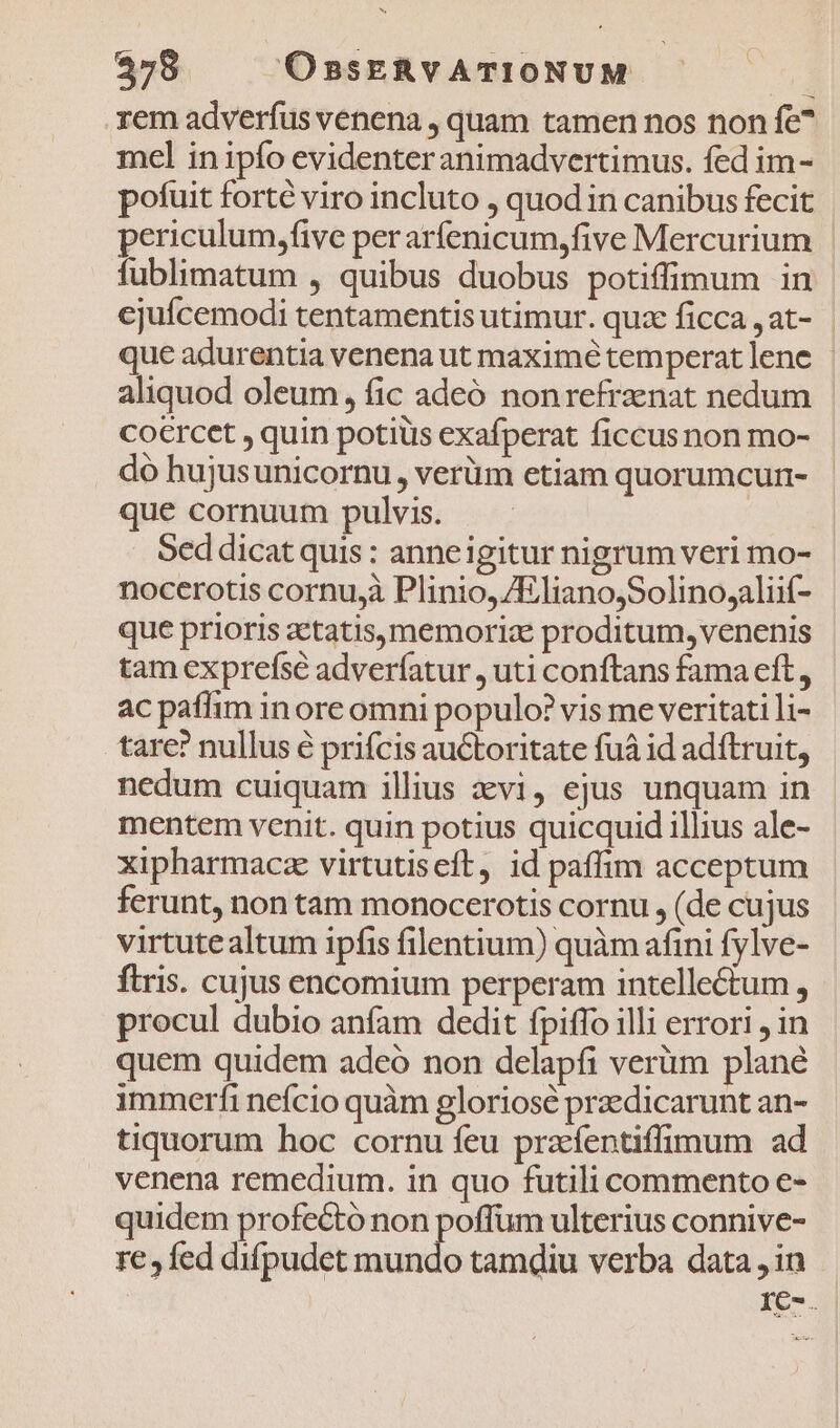 rem adverfus venena , quam tamen nos non fe^ mel in ipfo evidenter animadvertimus. fed im- pofuit forté viro incluto , quod in canibus fecit periculum,five per arfenicum,five Mercurium | fublimatum , quibus duobus potiffimum in | cjuícemodi tentamentis utimur. quz ficca jat- que adurentia venena ut maximé temperat lene | aliquod oleum, fic adeó nonrefrznat nedum co€rcet , quin potius exafperat ficcusnon mo- do hujusunicornu, verüm etiam quorumcun- que cornuum pulvis. | Sed dicat quis : anneigitur nigrum veri mo- nocerotis cornu,à Plinio, /ElianojSolino,aliif- que prioris zetatis,memoriz proditum, venenis tam exprefse adverfatur , uti conftans fama eft, ac paffim inore omni populo? vis me veritati li- tare? nullus é prifcis auctoritate fuà id adftruit, nedum cuiquam illius evi, ejus unquam in mentem venit. quin potius quicquid illius ale- xipharmacz virtutiseft, id paffim acceptum ferunt, non tam monocerotis cornu , (de cujus virtutealtum ipfis filentium) quàm afini fylve- ftris. cujus encomium perperam intellectum , procul dubio anfam dedit fpiffo illi errori , in quem quidem adeó non delapfi verüm plané immerfi nefcio quàm gloriosé przedicarunt an- tiquorum hoc cornu feu prafentiffimum ad venena remedium. in quo futili commento e- quidem profecto non poffum ulterius connive- re , fed difpudet mundo tamdiu verba data ,in IC-.