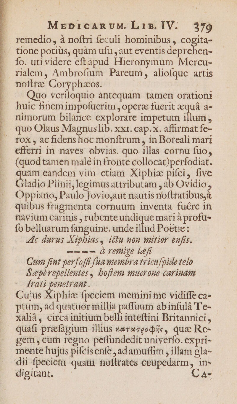 Edd A cd ME LUE Í i Etc. rM aS Ae e MR T - : - e acti PNIS tee ROSE ee EIER remedio, à noftri feculi hominibus , en tione potiüs, quàm ufu , aut eventis deprehen- Ío. uti videre eftapud Hieronymum Mercu- noftrz Coryphzos. Quo veriloquio antequam tamen orationi huic finem impofuerim , operz fuerit zsquá a- nimorum bilance explorare impetum illum, quo Olaus Magnuslib. xxt. cap.x. affirmat fe- rox, ac fidens hoc moníLlrum , in Boreali mari efferri in naves obvias. quo illas cornu fuo, (quod tamen malé in fronte collocat)perfodiat. quat eandem vim etiam Xiphiz pifci, five Gladio Plinii, legimus attributam , ab Ovidio, Oppiano, Paulo Jovio,aut nautis noftratibus,à quibus fragmenta cornuum inventa fuére in navium carinis , rubenteundique mari à profu- fo belluarum fanguine. unde illud Poetz: lc durus Xiphias, élu non mitior enfis. -—--— À Veige lefi Cum fiut perfofft [ua membra tricufpide telo Seeperepellentes, boflem quucrone carinam /Mrati penetrant. Cujus Xiphiz fpeciem memini me vidiffe ca- ptum, ad quatuor millia paffüum abinfulà T'e- Xalià, circa initium belli inteftini Britannici , quafi praefagium illius xevaseodse, qua Re- gem, curn regno peffundedit univerfo. expri- mente hujus pifcisenfe , adamuffim , illam ela- dii fpecietn quam nollrates ceupedarm, in- digitant. — C A-