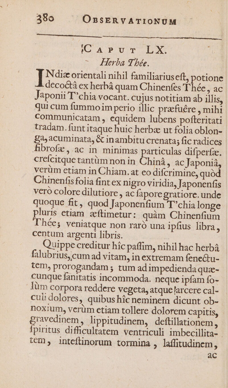 ! ————————— KG APUT LX. Herba 9 bée. I iNdiz orientali nihil familiariuseft, potione J decoctà ex herhá quam Chinenfes T hée jac aponii Tchia vocant. cujus notitiam ab illis, qui cum fummo im perio illic p mihi communicatam , equidem lubens pofteritati tradam. funt itaque huic herbze ut folia oblon- £a, acuminata, &amp; inambitu crenata; fic radices | hibrofe,.ac in minimas particulas difperíze. | crefcitque tantüm non in Chiná , ac Japoniá, verüim etiam in Chiam.at eo difcrimine, quód Chinenfisfolia fint ex nigro viridia, Japonenfis veró colore dilutiore , ac fapore gratiore. unde quoque fit, quod Japonenfium Tchia longe pluris etiam. zeftimetur: quàm Chinenfium hées veniatque non raró una ipfius libra, centum argenti libris. Quippe creditur hic paffim, nihil hac herbá falubrius, cum ad vitam, in extremam fenectu- tem, prorogandam ; tum ad impedienda quae- cunque fanitatis incommoda. neque ipfam fo- lüm corpora reddere vegeta, atque larcere cal- culi dolores, quibus hic neminem dicunt ob- noxium, verüm etiam tollere dolorem Capitis, gravedinem, lippitudinem, deftillationem b fpiritus difficultatem ventriculi imbecillita- tem, inteftinorum tormina , laffitudinem, ac