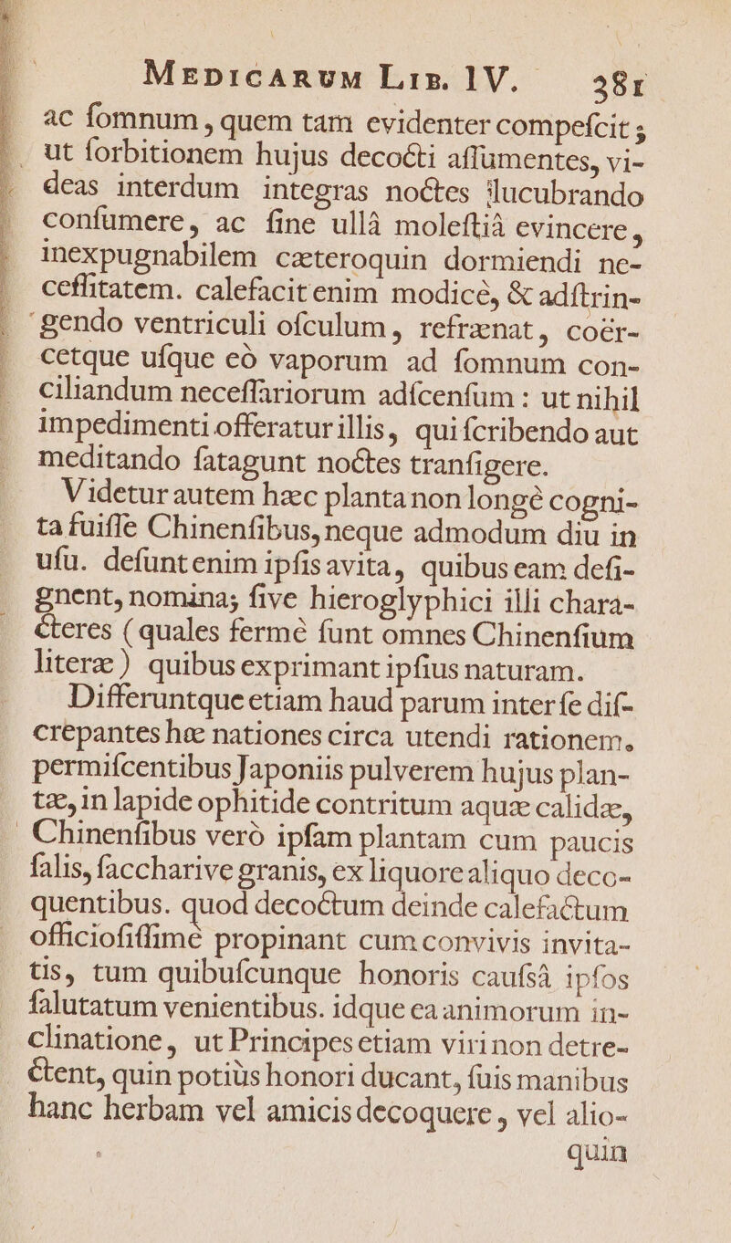 ENS ENT URS TS AEAN SE LE TNR Rr cni EE MrEpnicARnvuM Liz. 1V.. 28r ac fomnum , quem tam evidenter compefcit s deas interdum integras noctes lucubrando confümere, ac fine ullà moleftià cvincere, inexpugnabilem cateroquin dormiendi ne- ceflitatem. calefacitenim modice, &amp; adítrin- cetque ufque eó vaporum ad fomnum con- ciliandum neceffariorum adícenfum : ut nihil impedimenti offeraturillis, qui fcribendo aut meditando fatagunt noctes tranfigere. Videturautem hzc planta non longe cogni- ta fuifle Chinenfibus, neque admodum diu in ufu. defuntenim ipfisavita, quibus eam defi- gnent, nomina; five hieroglyphici illi chara- Ceres ( quales fermé funt omnes Chinenfium litere ) quibus exprimant ipfius naturam. Differuntque etiam haud parum inter fe dif- crepantes hee nationes circa utendi rationem, permiícentibus Japoniis pulverem hujus plan- tzein lapide ophitide contritum aqui calidz, Chinenfibus veró ipfam plantam cum paucis falis, faccharive granis, ex liquorealiquo decc- quentibus. quod decoctum deinde calefactum officiofiffimé propinant cum convivis invita- tis, tum quibufcunque honoris caufsá ipfos falutatum venientibus. idque ea animorum in- Clinatione, ut Principes etiam virinon detre- &amp;ent, quin potiüs honori ducant, fuis manibus hanc herbam vel amicis decoquere , vel alio- | quin