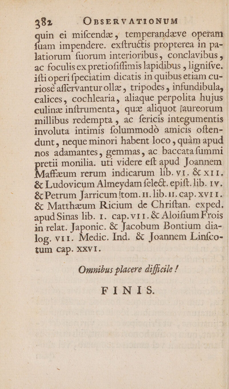 uin ei mifcendzx , temperandzve operam un impendere. exftructis propterea in pa- latiorum fuorum interioribus, conclavibus , 3c foculis ex pretiofiffimis lapidibus , lignifve. | ifti operi fpeciatim dicatis in quibus etiam cu- | riosé affervantur olla, tripodes , infundibula, . calices, cochlearia, aliaque perpolita hujus | culinz inftrumenta, qux aliquot [aureorum | millibus redempta , ac fericis integumentis involuta intimis folummodó amicis often- dunt, neque minori habent loco , quàm apud nos adamantes , gemmas , ac. baccata fummi pretii monilia. uti videre eft apud Joannem Maffzum rerum indicarum lib. v1. &amp; x11. &amp; Ludovicum Almeydam fele. epift.lib. rv. &amp; Petrum Jarricum tom. rr. lib.i. cap. xvi 1. &amp; Mattheum Ricium de Chriftan. exped. apud Sinas lib. 1. cap.vr1. &amp; Aloifium Frois in relat. Japonic. &amp; Jacobum Bontium dia- log. vir. Medic. Ind. &amp; Joannem Liníco- tum cap. XXvI. 3 Omnibus placere difficile ! FINIS.