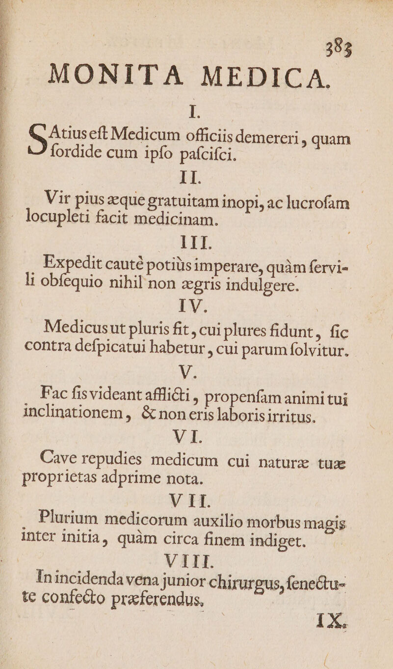 ] 1 d | | | 353 MONITA MEDICA. Lu P Atus eft Medicum officiis demereri , quam fordide cum ipfo pafcifci. | II. | Vir pius eque gratuitam inopi, ac lucrofam locupleti facit medicinam. LII. Expedit cauté potiüs imperare, quàm fervi- li obfequio nihil non zgris indulgere. Medicusut pluris fit , cui plures fidunt, fic contra defpicatui habetur , cui parum folvitur. Ma Fac fis videant afflicti , propenfam animi tui inclinationem , &amp; non eris laboris irritus. VI. Cave repudies medicum cui nature tuae proprietas adprime nota. V IT. Plurium medicorum auxilio morbus mapis Intcr initia, quàm circa finem indiget. VIII. In incidendavena junior chirurgus, fenectu- te confecto pracferendus, | : d daring 1X,