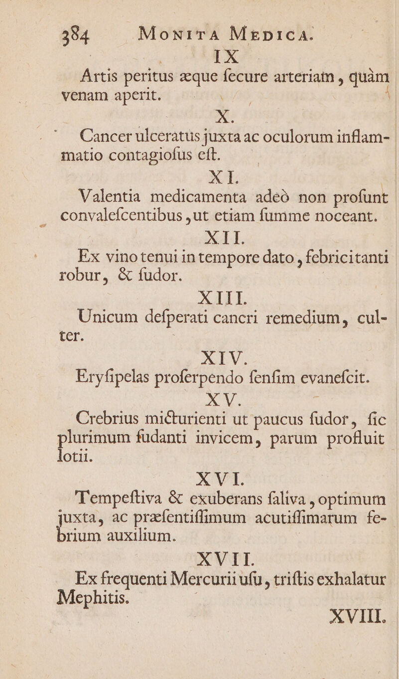 Ártis peritus aeque fecure arteriam , quàm venam aperit. yas Y | X. | Cancer ulcerátus juxta ac oculorum inflam- matio contagiofus eft. —— Ap ! Valentia medicamenta adeó non profunt convalefcentibus ,ut etiam fumme noceant. | XT. Ex vinotenui in tempore dato , febricitanti | robur, &amp; fudor. XIII. Unicum defperati cancri remedium, cul- ter. | XIV. Eryfipelas proferpendo fenfim evanefcit. XV. Crebrius micturienti ut paucus fudor, fic plurimum fudanti invicem, parum profluit - lotii. XVT. Tempefüiva &amp; exuberans faliva , optimum jen ac praefentiffimum acutiffimarum fe- rium auxilium. XVII. Ex frequenti Mercurii ufu, triftis exhalatur Mephitis. - | XVIII.