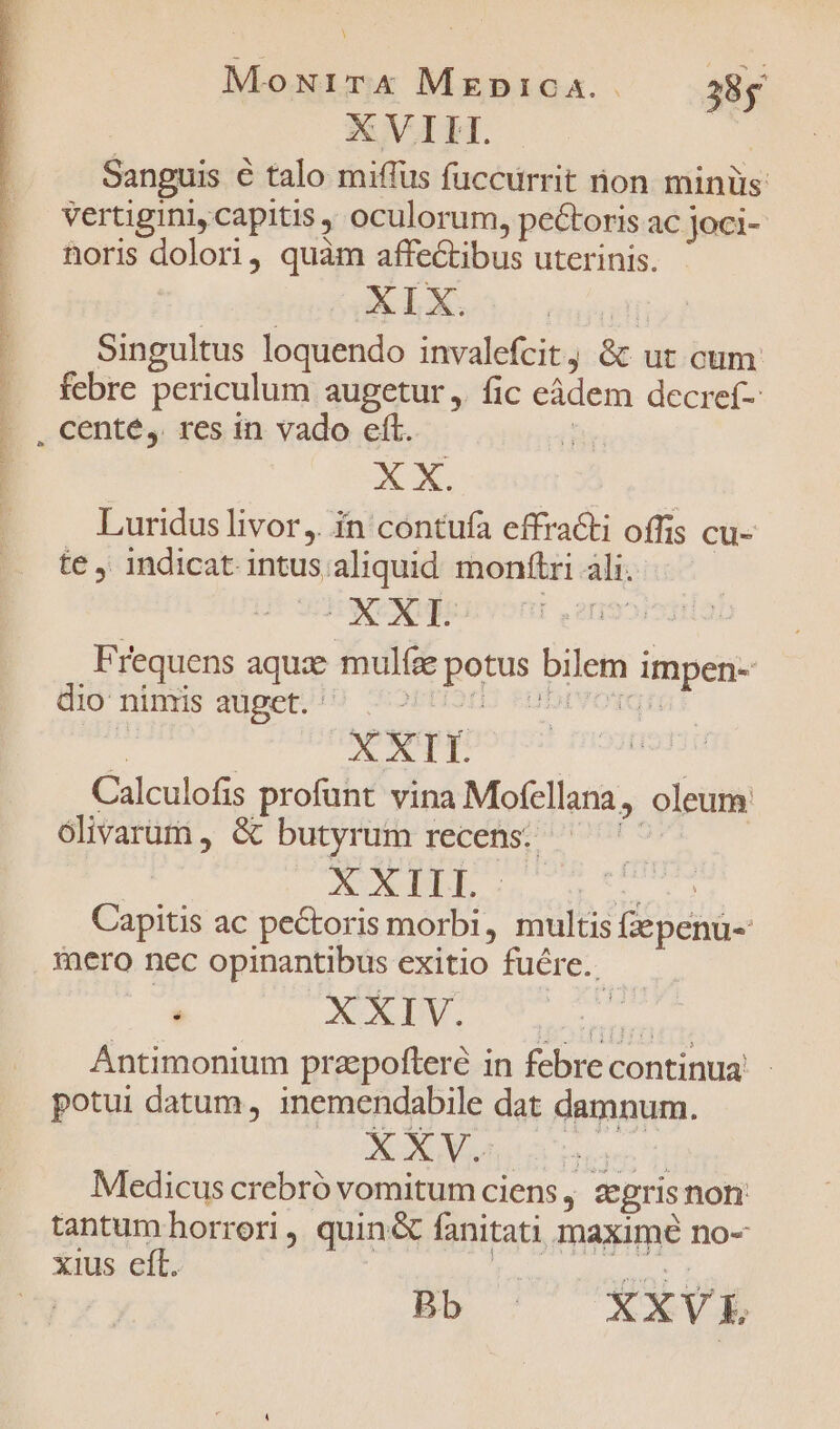 T SOUTIEN AEN I INUENIRI re e ug WI I I P ERIS RE TIRE ST I E ET ERR OT NRRCQUN MENTOR ENSE IOEH w— à uA E cg  E UESTRUM NENNT NERO Y MET MoxuirX MapicA.. 38g Sanguis € talo miffus fuccürrit non minüs: vertigini, capitis , oculorum, pectoris ac joci- noris dolori, quàm affectibus uterinis. XELX. | Singultus loquendo invalefcit, &amp;t ut cum febre periculum augetur ,. fic eàdem decref- XX. Luridus livor ,. in contufa effracti offis cu- te, indicat intus aliquid monftri ali. Frequens aquze mulfze potus bilem impen- dio'ninrs düget./) orn) «obivorgr T XXII Calculofis profunt vina Mofellana, oleum: olivarum , &amp; butyrum recens: dius; | XUL: Pula: Capitis ac pectoris morbi, multis Gepenu- mero nec opinantibus exitio fure. — Antimonium praepofteré in febre continua - potui datum , inemendabile dat damnum. Medicus crebró vomitumciens, zgrisnon tantum horrori , quin&amp; fanitati maximé no- *aus.elt. | £ rotg