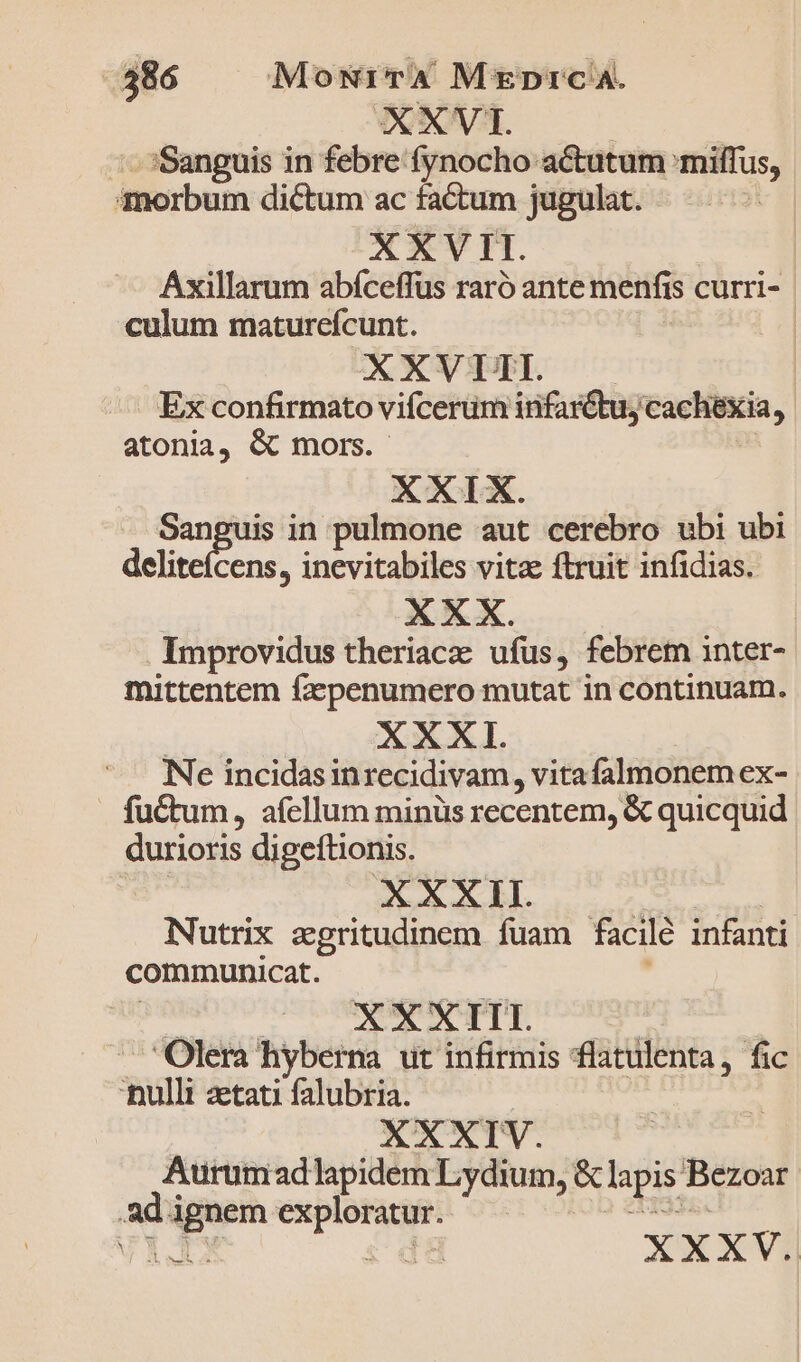 XXVT. | | - :Sanguis in febre fynocho actutum 'miffus, morbum dictum ac factum jugulat. XXVII. Áxillarum abíceffus raró ante menfis curri- culum maturefcunt. | XXVI. — . Ex confirmato vifcerum infarctus cachexia, atonia, Gc mors. | XXIX. | Sanguis in pulmone aut cerebro ubi ubi deliteícens, inevitabiles vitae ftruit infidias. Improvidus theriaca: ufus, febrem inter- mittentem fa»penumero mutat in continuam. | XXXI. | Ne incidasinrecidivam, vita falmonem ex- fuctum, afellum minüs recentem, &amp; quicquid durioris digeftionis. v, Qu.4 3 RUE: | Nutrix aegritudinem fuam facilé infanti communicat. | — ÁO : -— Olera hyberna ut infirmis flatulenta, fic nulli zetati falubria. | XXXIV. Aurumadlapidem Lydium, &amp; lapis Bezoar ad ignem exploratur. 33s. TRO s da XXXV.