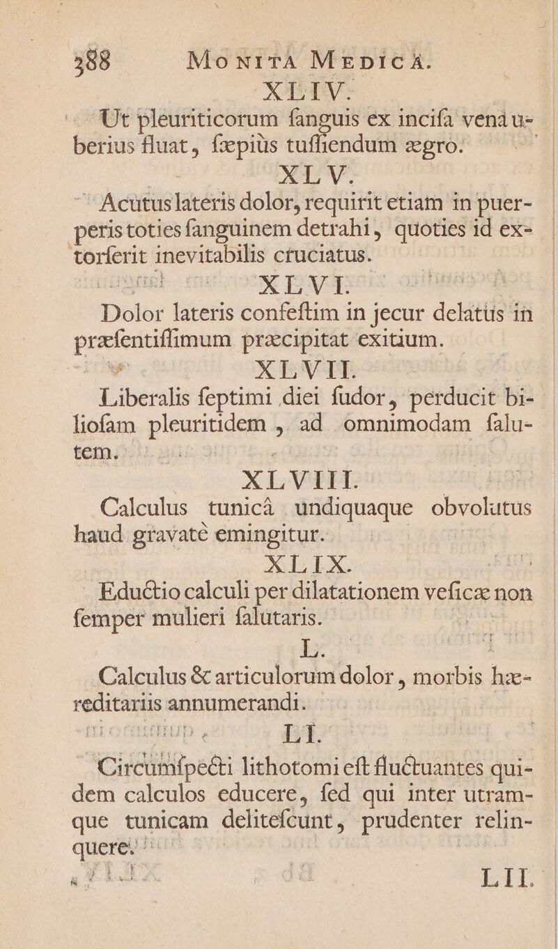 588 Mo Nr TA MEpicÀ. XLIV. Ut pleuriticorum fanguis ex incifa venau- - berius fluat, fzepiüs tufhendum zgro- [/ p cR ' Acütuslateris dolor, requirit etiam in puer- peristotiesfanguinem detrahi, quoties id ex- bates inevitabilis ctuciatus. XLVI. Dolor lateris confeftim in jecur delatus in POUND pracipitat exitium. XLVIIL Libenstis feptimi diei fudor, perducit bi- liofam justum &amp; ad omnimodam falu- tem. : | X E VIIT. Calculus tunicà undiquaque obvolutus haud gravaté emingitur. XLIX. | | Edu&amp;io calculi per dilatationem veficse: non femper mulieri falutaris. | L. Calculus &amp; articulorum dolor , morbis peas reditariis annumerandi.- Ciialitipett Jabortrti eft fluCtuantes qui- dem calculos educere, fed qui inter utram- que tunicam delitefcunt prudenter relin- quere. | y *. | j 1 E ! E S a idi IL | L|