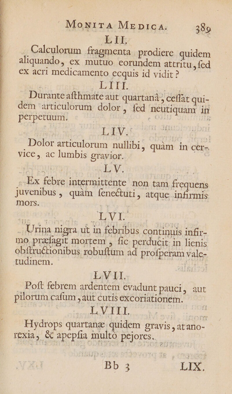 L 1I. Calculorum fragmenta . prodiere quidem aliquando, ex mutuo eorundem attritu, fed €X acri medicamento ecquis id vidit ? joa. pus PIDE TT Durante afthmate aut quartana ceffat qui- dem articulorum dolor, fed neutiquam in perpetuum. orm i Dolor articulorum nullibi, quàm in cer- vice, ac lumbis gravior. | ..Ex febre intermittente non tam frequens juvenibus , quàm fene&amp;tuti , atque infirmis mors. py . Urina nigra ut in febribus continuis infir- mo przdagit mortem , fic perducit. in lienis obftruétionibus robuftum ad profperam vale- tudinem. - Mud | LV II. Poft febrem ardentem evadunt pauci, aut pilorum cafum , aut cutis excoriationém.- Hydrops quartanz quidem gravis , atano- rexia, Gc apepfia multo pejores.— | Bb 3 LEX.