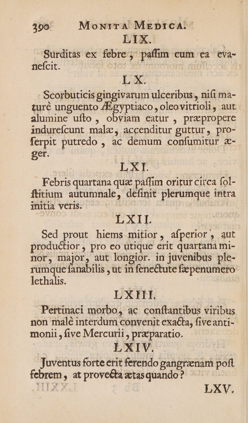 LIX. | Surditas ex febre, paffim cum ea eva- neícit. lO3 xo YO! i L X. | Scorbuticis gingivarum ulceribus, nifi ma- turé unguento /Egyptiaco , oleovitrioli, aut alumine uflo , obviam eatur , pra propere indureícunt mala, accenditur guttur, pro- ferpit putredo , ac demum confumitur €- — ger) LXI. . Febrisquartana quz paffim oritur circa fol- ftitium autumnale, definit plerumque intra initia veris. ; | LXII. Sed prout hiems mitior, afperior, aut productior , pro eo utique erit quartana mi- nor, major, aut longior. in juvenibus ple- rumque fanabilis , ut in fenectute fepenumero- lethalis. | LXIII. | Pertinaci morbo, ac conftantibus viribus - non malé interdum convenit exacta, fiveanti- monii , five Mercurii , przparatio. | LXIV. Juventus forte erit ferendo gangraenam poft febrem, atprove&amp;taztasquando? ^^ —— LXV.