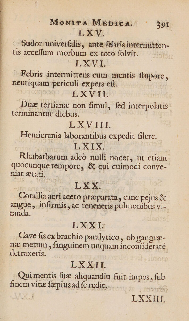 MowtrrA M£biCA. ^ 59r LXV. Sudor univerfalis, ante febris intermitten- tis acceffum morbum ex toto folvit. LXVI. Febris intermittens cum mentis ftupore, ncutiquam periculi expers eft. oon LXVII. Dus tertianz: non fimul, fed interpolatis terminantur diebus. L XV III. Hemicrania laborantibus expedit filere. due d TA Rhabarbarum adeó nulli nocet, ut ctiam quocunque tempore, &amp; cui cuimodi conve- niat zetati, fa / LXX. | - Corallia aeri aceto praeparata , cane pejus &amp; angue, infirmis, ac teneneris pulmonibus vi- tanda. | ! LXXI.- Cave fis ex brachio paralytico, ob gangra- ni metum , fanguinem unquam inconfideraté detraxeris. LXXIT. Qui mentis fue aliquandiu fuit impos, fub finem vitz fxpiusad fe redit, T LEE