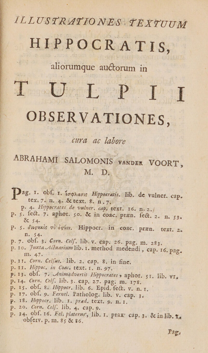 HIPPOCRATIS, | aliorumque auctorum in | L-oenposp- pur ^J OBSERVATIONES, eura ac labore ABRAHAMI SALOMONIS. vawozk VOORT, | M. D p. I. Obf, r. fo$Aacit Hippocratis. lib. de vulner. cap. C ^no ft€eXi74n..4. GC text. 9. n. 7j. p. 4. Hippocrates de vulner. cap, text. 16. n. 2.j p. s. fe&amp;t. 7. aphor. 5o. &amp; in coac. prezn. fe&amp;. 2. n. $3. &amp; 54. i P. 5. d'ueuxóe có ógfov. Hippocr. in .coac. przn. text. 2, fies as p. 7. obf. 3. Corn. Celf. lib. v. cap. 26. pag. m. 283. . To. Juxta Acnarium lib. x, method. medendi , Cap. 16. pag. né 43. Joel - .IT. Corn. Celfus. lib. 2. cap. 8. in fine. II. Hippoc. in Coac. teXt. I. n. 97. 13. Obf. 7. .4nimadvertit Hippocrates » aphot. $1. lib. YI. 14. Corn. Celf. lib.3. cap. 27. pag: m. 173. 15. Obf. 8. Hippocr. lib. 6. Epid.fec&amp;t. v. n.r, 17. Obf. 9. Fernel. Patholog. lib. v. Cap. 3. 18. Hippocr. lib. x. pred. text. 9. n. r. 20. Corn. Celf. lib. 4. cap. 9. 34. Obf. 16. Fel; plateras, lib. 1. prax: cap. 3. &amp; in lib. t, obferv. p. m. 85 &amp; $6, e U'eUCU UO w UIS cu Pag,