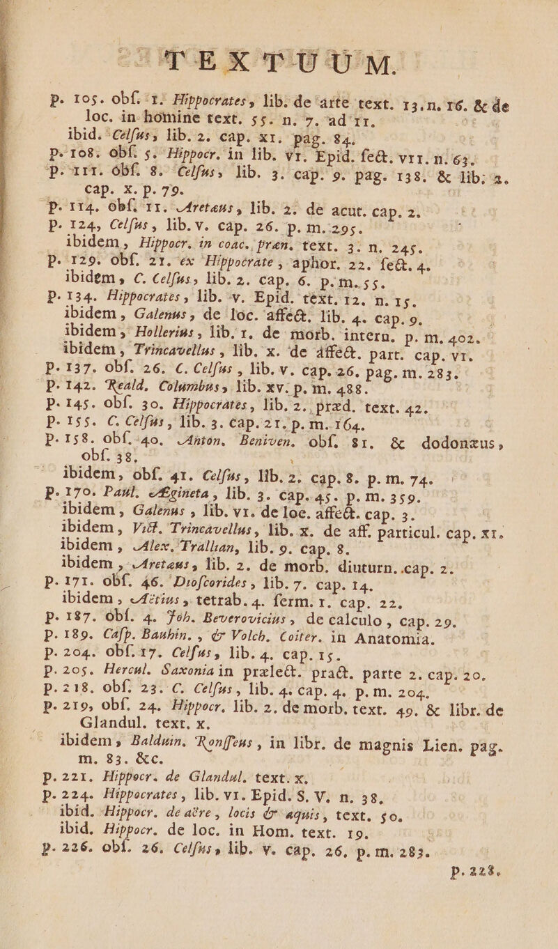 SHWUOBE X90 359r p. 105. obf. ^1. Hippocrates, lib. de arte text. 13.1. I6. &amp; de loc. in- homine text. 55. n. 7, ad 1r. i ibid. ^Celf»s, lib. 2. cap. xr. pag. 84. | P. 108. Obf. 5. Hippocr. in lib. vr. Epid. fe&amp;. vrr. n. 63. qeuirr. obf 3. Cvlfws. lib. 3. Cap. 9. pag. 138. &amp; lib; a. cap. x. p. 79. P. 114. Obf. 11. j4retens, lib. 2. de acut. cap. 2. P. 124, Celfus, lib.v. cap. 26. p. m. 295. ibidem Hippocr. in coAC. fr4n. text. 3. n. 245. P. 129. Obf. 21. ex Hippocrate , aphor. 22. fe&amp;. 4. ibidem , c. Celfus, lib. 2. cap. 6. pP.m.55. P.134. Hippocrates , lib. v. Epid. text. 12. m. 1$. ibidem , Galenus , de loc. affé&amp;, lib. 4« Cap. 9. | ibidem ,' Hoelleris: , lib. r. de morb. intern. p. m. 402. ibidem , Trincavellus , lib. x. 'de 4ffe&amp;. part. cap. v1. P. 137. obf. 26. c. Celfus , lib. v. cap. 26. pag. m.283. P. 142. Reald.. Columbus , lib. xv. p. m. 488. P. 145. Obf. 50. Hippocrates , lib. 2., pxzd. text. 42. p. 155. C. Celfus , lib. 3. Cap. 2r. p. m. 164. : p.158. Obí;.:40. J4mton. Beniven. obf. $1. &amp;t dodonzus, obf. 38, : ibidem, obf. 41. Celfus, lib. 2. Cip.$. p. m. 74. P. 170. Paul. e£eineta , lib. 3. Cap. 45. p.m. 359. ibidem , Galezus , lib. vr. de loe. affe&amp;. cap. 3. ibidem, Vid. Trincavellus, lib. x. de aff. particul. cap. x1. ibidem , J4lex. Trallan, lib. 9. cap. 8. | ibidem , /4ret2w:, lib. 2. de morb. diuturn, .cap. 2. P. 171. obf. 46. Drofrerides , lib. 7. cap. 14. ibidem , J4zriu: , tetrab. 4. ferm. r. cap. 22. P. 187. Obf. 4. oh. Beverovicius , de calculo » Cap. 29. p.189. Cafp. Baubin. , ér Volch. Coiter. in. Anatomia. p. 204. Ob(. 17. Celfus, lib. 4. cap. 1s. p.z0$. Heroul. Saxoniain prxleCt. prat. parte 2. cap. zo. p.218. obf. 23. C. Celfus, lib. 4 Cap. 4.. p. m. 204. p. 219, Obf. 24. Hippocr, lib. 2. de morb. text. 49. &amp; libr. de Glandul. text. x. ibidem , Baldwin. Ronffeus , in libr. de magnis Lien. pag. m. 83. &amp;c. | : p.221. Hippecr. de Glandul, text. x. p.224. Hippocrates , lib. v. Epid. S. V, n. 38, ibid. Hippocr. de a&amp;re, locis Ó* aquis, text. go. ibid. Hippocr. de loc. in Hom. text. r9. p.226. obf. 26. Celfus, lib. v. cap. 26, p. m. 283. p.228.