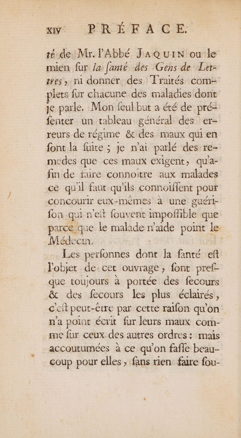 te-de Mr. l'Abbé FAQ UuIN ou le mien fur /a fanté des Gens de Ler- res, mi donner des Traités com- plets fur chacune des maladies dont je parle. Mon feul but à été de pré: fenter un tableau général des er- reurs de régime &amp; des maux qui en font la fuite ; je n'ai parlé des re- medes que ces maux exigent, qu'a- fin de faire connoitre aux malades ce quil faut qu'ils connoiffent pour concourir eux-mêmes à une guéri fon qui n'eit fouvent impofible que parce que le malade n'aide point | le Médecin. Les perfonnes dont la fanté ef l'objet de. cet ouvrage font pref- que toujours à portée des fecours &amp; des fecours les plus éclairés, cef peut-être par cette ralfon qu’on n'a pont écrit fur leurs maux com- me fur ceux. des autres ordres: mais ue à ce qu’on fañle beau-- coup pour elles ; fans rien faire fou-