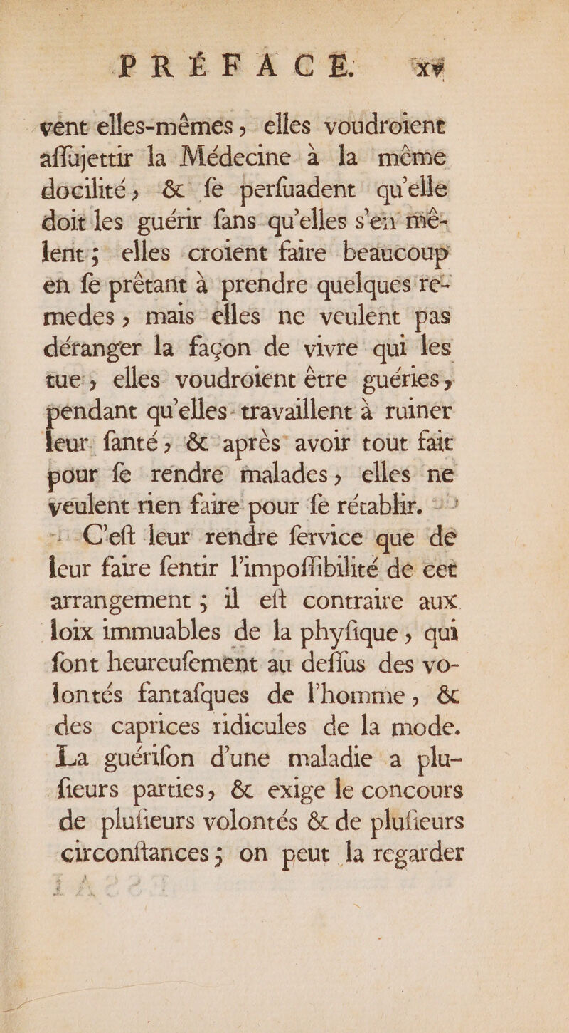 PRÉFACE % vent elles-mêmes, elles voudroient affajettir la Médecine à la même docilité, &amp; fe perfuadent qu'elle doit les guérir fans qu’elles s'éxr rè- lent; elles croïent faire beaucoup en f prétant à prendre quelques re- medes ; mais elles ne veulent pas déranger la façon de vivre qui les tue, elles voudroient être guéries ; pendant qu'elles travaillent à à ruiner leur: fanté , &amp; après” avoir tout fait pour fe rendre malades, elles ne veulent ren faire pour fe récablir. ©” :-C'eft leur rendre fervice que de leur faire fentir l’impofhbilité dé cet arrangement ; 1l eft contraire aux Joix immuables de la phyfique ; qu font heureufement au deffus des vo- lontés fantafques de l'homme, &amp; des caprices ridicules de la mode. La guérifon d'une maladie à plu- fieurs parties, &amp; exige le concours de plufieurs volontés &amp; de plufieurs circonitances ; on peut la regarder