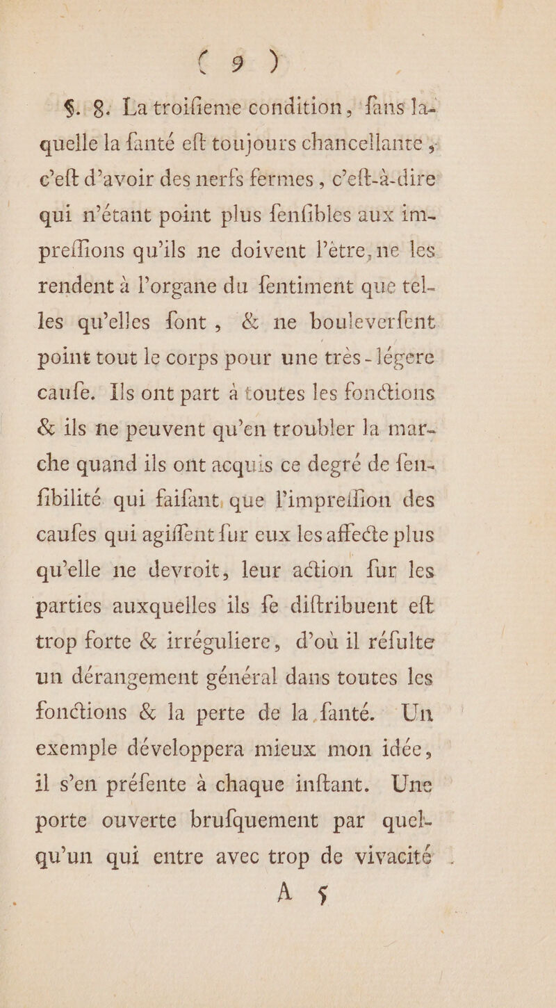 te? 4. 9. La troilieme condition, fans la- quelle la fanté eft toujours chancellante ; c’eft d’avoir des nerfs fermes, c’eft-à-dire qui n'étant point plus fenfibles aux im- preflions qu’ils ne doivent l’etre,ne les rendent à l’organe du {entiment que tel- les qu’elles font, &amp; ne bouleverfent point tout le corps pour une très - légere caufe. Îls ont part à toutes les fonctions &amp; 1ls ne peuvent qu’en troubler la mar- che quand ils ont acquis ce degré de fen- fibilité qui faifant, que l’impreilion des caules qui agiflent {ur eux les affecte plus qu'elle ne devroit, leur action fur les parties auxquelles ils fe diftribuent eft trop forte &amp; irréculiere, d’où il réfulte un dérangement général dans toutes les fonctions &amp; la perte de la fanté. Un exemple développera mieux mon idée, il s’en préfente à chaque inftant. Une porte ouverte brufquement par quel- qu'un qui entre avec trop de vivacité À $