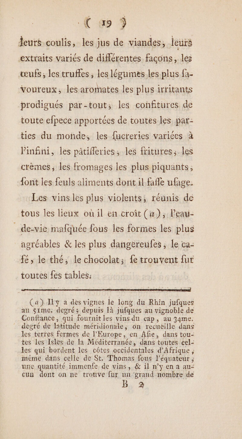 ( æ 5 leurs coulis, les jus de viandes, leurs extraits variés de différentes façons, les œufs, les truffes, les légumes les plus fa- Voureux, les aromates les plus irritants prodigués par-tout; les cohfitures de toute efpece apportées de toutes les par- ties du moñde, les fucreries varices à Pinfini, les pâtifleries; les fritures; les crèmes, les fromages les plus piquants; {ont les feuls aliments dorit il faffe ufage. Les vins les plus violents, réunis de tous les lieux où il en croît (a), leau- _ de-vie mafquée fous les formes les plus agréables &amp; les plus dangereufes ; le ca- _fé, le thé, le chocolat: fe trouvent fur Ça) If a dès vignes le long du Rhin jufques au $ime: degré; depuis 1à jufques au vignoble de Conftance, qui fournit les vins du cap, au 34me. degré de latitude méridionale, on recueille dans les terres fermes de l’Europe, en Âfie, dans tou- tes les Isles de la Méditerranée, dans toutes cel- les qui bordent les côtes occidentales d'Afrique , même dans celle de St. Thomas fous l'équateur ; une quantité immenfe de vins, &amp; il n’y en a au- cun dont on ne trouve fur un grand nombre de