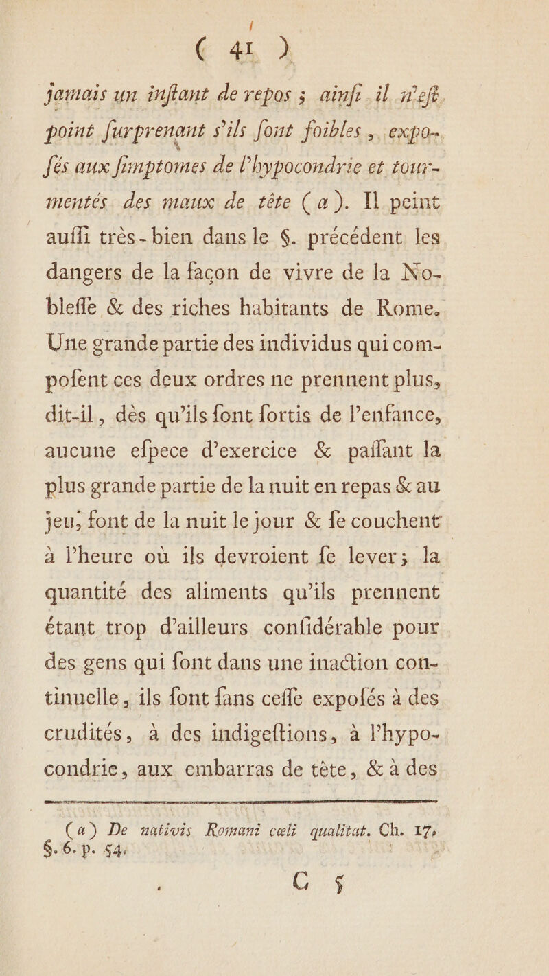 / ( 41 ) Jamais un inflant de repos ; ainfi.il nef. point Jurprenant s'ils Jont foibles , expo. Jés aux fimptomes de l’hypocondrie et tou. mentés des maux de tête (a). Il peint auffi très- bien dans le $. précédent les dangers de la facon de vivre de la No- blefle &amp; des riches habitants de Rome. Une grande partie des individus qui com- pofent ces deux ordres ne prennent plus, dit-il, dès qu’ils font fortis de l'enfance, aucune efpece d’exercice &amp; pañlant la plus grande partie de la nuit en repas &amp;au jeu, font de la nuit le jour &amp; fe couchent à l’heure où ils devroient fe lever; la | quantité des aliments qu’ils prennent étant trop d’ailleurs confidérable pour des gens qui font dans une inaction con- tinuelle, ils font fans cefle expolés à des crudités, à des indigeftions, à l’hypo- condrie, aux embarras de tête, &amp; à des res TT Ce a) De nnbivis Pa celi qualitat. Ch. t7, $.6.p. 54. GS