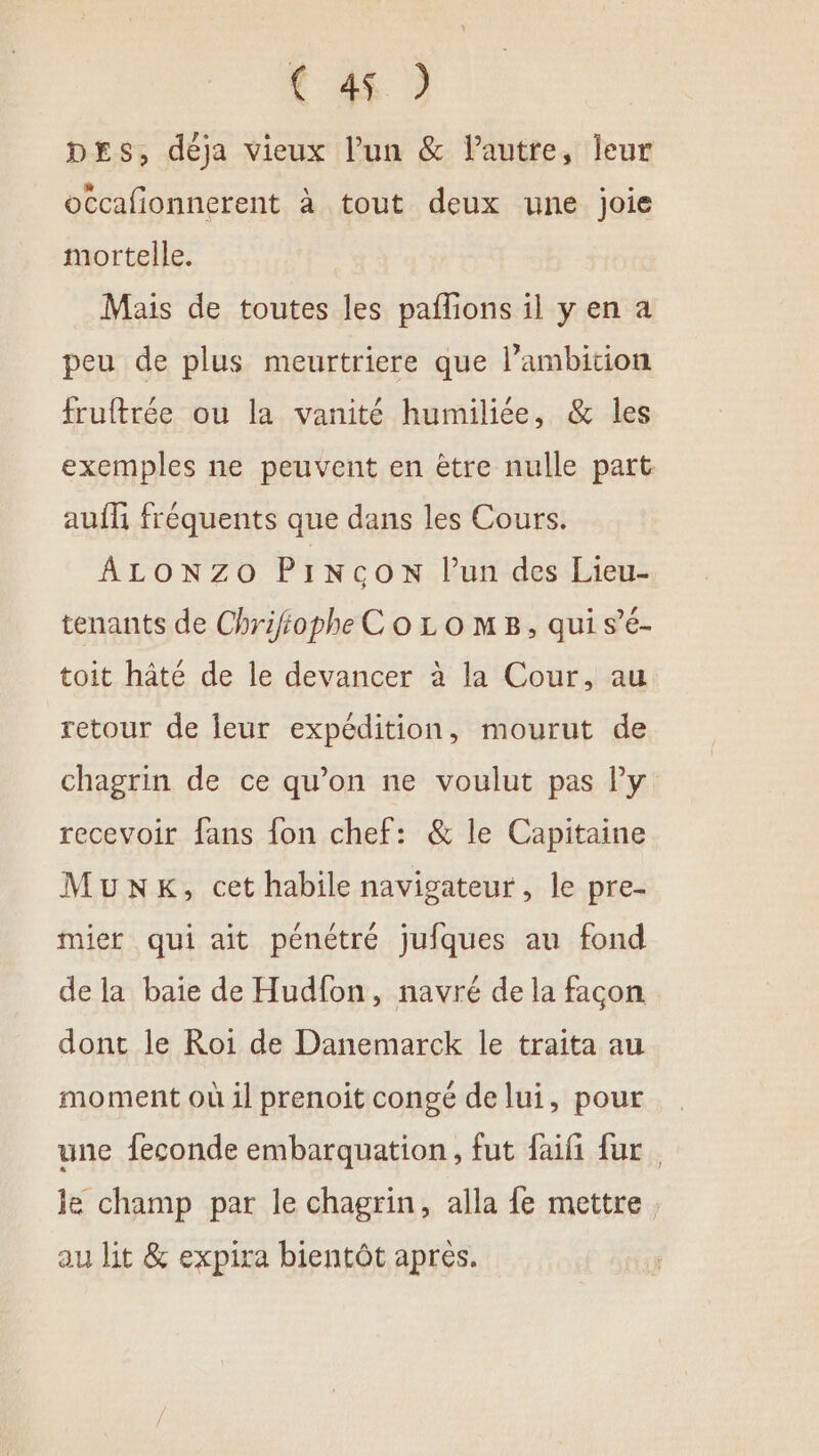 DEs, déja vieux lun &amp; Pautre, leur occafionnerent à tout deux une joie mortelle. Mais de toutes les paflons il y en a peu de plus meurtriere que l’ambition fruftrée ou la vanité humiliée, &amp; les exemples ne peuvent en ètre nulle part: auf fréquents que dans les Cours. ALONZO PINCON Pun des Lieu- tenants de Chrifiophe C o Lo MB, qui s’é- toit hâté de le devancer à la Cour, au retour de leur expédition, mourut de chagrin de ce qu’on ne voulut pas l'y recevoir fans fon chef: &amp; le Capitaine MunKk, cet habile navigateur, le pre- mier qui ait pénétré jufques au fond de la baie de Hudfon, navré de la facon dont le Roi de Danemarck le traita au moment où il prenoit congé de lui, pour une feconde embarquation, fut fifi fur. je champ par le chagrin, alla fe mettre. au lit &amp; expira bientôt aprés.