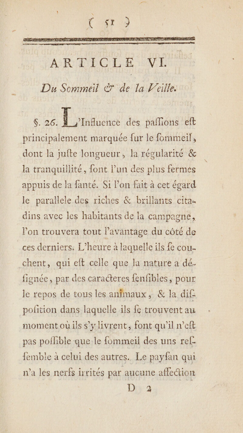 Du Sommeil T7 de la l’eille. $. 26. Lrmauence des paflions eft principalement marquée fur le fommeil, dont la jufte longueur, la régularité &amp; la tranquillité, font l’un des plus fermes appuis de la fanté. Si l’on fait à cet égard le parallele des riches &amp; brillants cita- dins avec les habitants de la campagne, Von trouvera tout l’avantage du côté de _ces derniers. L'heure à laquelle ils £ cou- chent, qui elt celle que Ja nature a dé- fignée, par des caracteres fenfibles, pour le repos de tous les anfmaux, &amp; la dif pofition dans laquelle ils {e trouvent au moment où ils s’y livrent, font qu’il n’eft pas pollible que le fommeil des uns ref emble à celui des autres. Le payfan qui n’a les nerfs irrités par aucune affedion