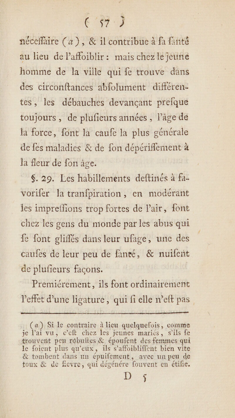 + à néceffaire (a), &amp; il contribue à fa fanté au lieu de Paffoïiblir: mais chez le jeune homme de la ville qui fe trouve dans des circonftances abfolument différen- tes, les débauches devancant prefque toujours, de plufieurs années, l’âge dé la force, font la caufe la plus générale de fes maladies &amp; de {on dépériflement à la fleur de fon âge. 6. 29. Les habillements deftinés à fa- vorifer la tranfpiration, en modérant les impreffions trop fortes de Pair, font chez les gens du monde par les abus qui fe font gliflés dans leur ufage, une des caufes de leur peu de fanté, &amp; nuifent de plufieurs façons. Premiérement, ils font ordinairement Peffet d’une ligature, qui fi elle n'eft pas (a) Si le contraire à lieu quelquefois, comme je l’ai vu, c’eft chez les jeunes mariés, s’ils fe trouvent pen robuites &amp; époufent des femmes qui le foient plus qu'eux, ils s'affoibliffent bien vite &amp; tombent dans un épuifement, avec un peu de toux &amp; de fevre, qui dégénére fouvent en étifie. Lis