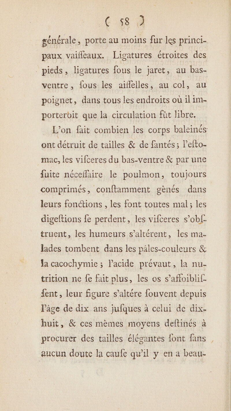 € 48 à générale, porte au moins fur les princi- paux vaifleaux. Ligatures étroites des pieds, ligatures fous le jaret, au bas- ventre, fous les aiflelles, au col, au poignet, dans tous les endroits où il im- porterbit que la circulation füt libre. L'on fait combien les corps baleinés ont détruit de tailles &amp; de fantés; l’efto- mac, les vifceres du bas-ventre &amp; par une fuite néceffaire le poulmon, toujours comprimés, conftamment gènes dans leurs fonctions , les font toutes mal; les digeftions fe perdent, les vifceres s’obf- truent, les humeurs s’altérent, les ma- lades tombent dans les pales-couleurs &amp; Ja cacochymie ; l'acide prévaut, la nu- trition ne fe fait plus, les os s’affoiblif fent , leur figure s’altére fouvent depuis Pâge de dix ans jufques à celui de dix- huit, &amp; ces mèmes moyens deltinés à procurer des tailles élégantes {ont fans aucun doute la caufe qu’il y en a beau-