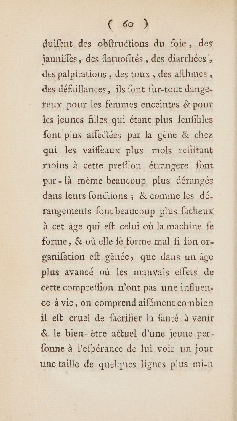 CG) duifent des obftruétions du foie, des jaunifles, des flatuofités, des diarrhées , des palpitations , des toux, des afthmes, des défaillances, ils font fur-tout dange- reux pour les femmes enceintes &amp; pour les jeunes filles qui étant plus fenfibles font plus affeétées par la gène &amp; chez qui les vaifleaux plus mols refiftant moins à cette preflion étrangere font par -là mème beaucoup plus dérangés dans leurs fonctions ; &amp; comme les dé- rangements font beaucoup plus fâcheux à cet âge qui eft celui où la machine fe forme, &amp; où elle fe forme mal fi fon or- ganifation eft gènce, que dans un âge plus avancé où les mauvais effets de cette compreflion n’ont pas une influen- ce à vie, on comprend aifément combien il eft cruel de facrifier la fanté à venir &amp; le bien-être actuel d’une jeune per- fonne à l’efpérance de lui voir un jour une taille de quelques lignes plus mi-n