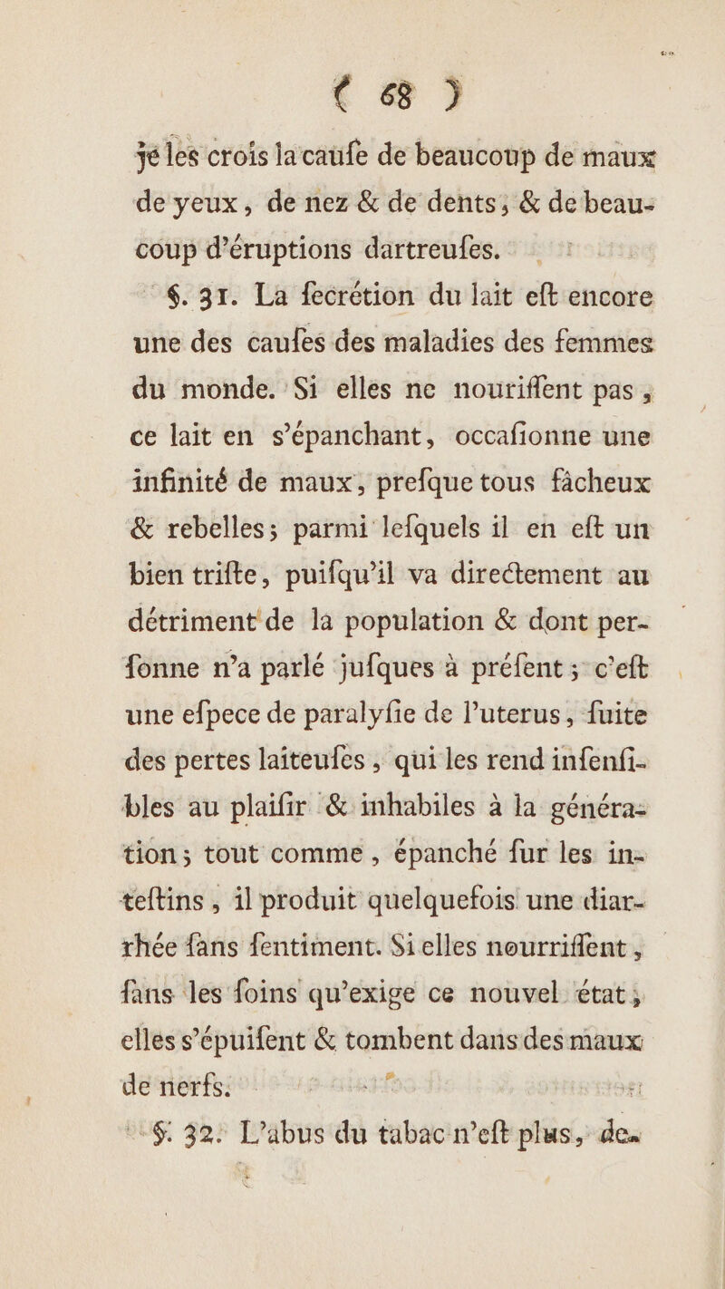 € 6 je les crois la caufe de beaucoup de maux de yeux, de nez &amp; de dents, &amp; de beau- coup d’éruptions dartreufes. $. 31. La fecrétion du lait eft encore une des caules des maladies des femmes du monde. Si elles ne nouriflent pas, ce lait en s’épanchant, occafionne une infinité de maux, prefque tous fâcheux &amp; rebelles; parmi lefquels il en eft un bien trifte, puifqu’il va directement au détriment de la population &amp; dont per- fonne n’a parlé jufques à préfent ; c'eft une efpece de paralyfie de Puterus, fuite des pertes laîteufes , qui les rend infenfi- bles au plaifir &amp; inhabiles à la généra- tion; tout comme , épanché fur les in- teftins , il produit quelquefois une diar- rhée fans fentiment. Si elles nourriflent, fans les foins qu’exige ce nouvel état; elles s’épuifent &amp; tombent dans des maux de nerfs. ER #t 6: 32: L'abus du tabac meft plus, des