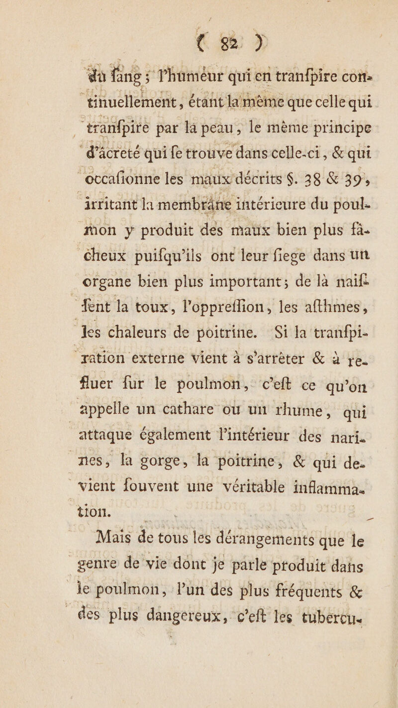 € 8 &gt; do fngs ; Thüméur qui en tranfpire con: tinuellement, étañt lamème que celle qui | “tranfpire par la peau, le mème principe ‘d’äcreté qui fe trouve dans celle-ci, &amp; qui occafionne les maux décrits $. 28 &amp; 39, irritant la membräne : intérieure du poule mon y produit dés maux bien plus fà. éheux puifqu’ils ont leur fiege dans un organe bien plus important; de là naïf nt la toux, l’'oppreflion, les afthmes, les chaleurs de poitrine. Si Ja tranfpi- ‘ration externe vient à s’arrèter &amp; à re. fluer fur le poulmon, c’eft ce qu’on | appelle un cathare où un rhume » qui attaque également l'intérieur des nari. nes, la gorge, la poitrine, &amp; qui de- vient fouvent une véritable inflamma. tion. hr TTS à. Mais de tous les dérangements que le genre de vie dont je parle produit dans le poulmon, lun des plus fréquents &amp; des plus dangereux, c'eft les tubercu