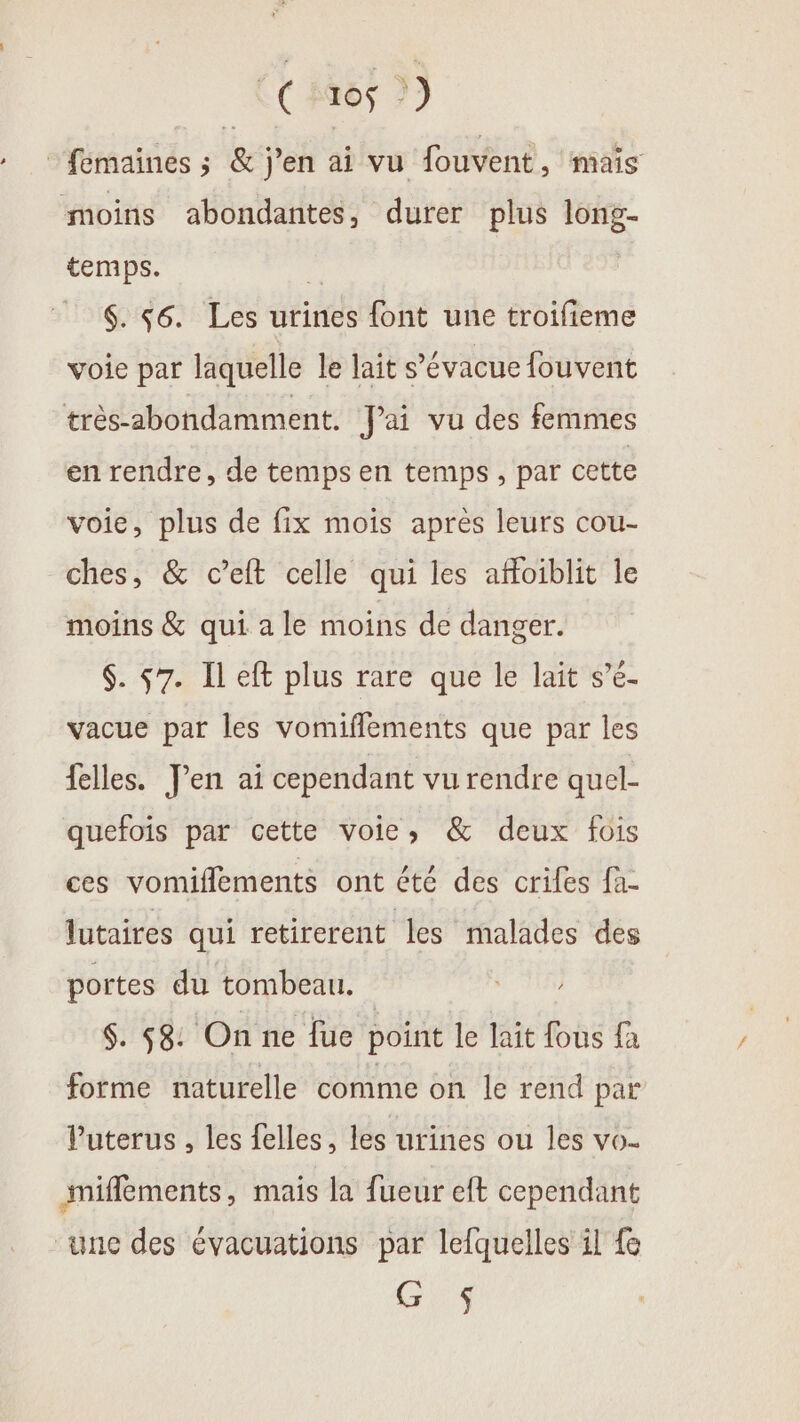 (#65 2) ‘fémaines ; &amp; j'en ai vu fouvent, mais moins abondantes, durer plus long- temps. | $. 56. Les urines font une troifieme voie par laquelle le lait s’évacue fouvent très-2bondamment. J'ai vu des femmes en rendre, de temps en temps, par cette voie, plus de fix mois après leurs cou- ches, &amp; c’elt celle qui les affoiblit le moins &amp; qui a le moins de danger. $. 57. Il eft plus rare que le lait s’é- vacue par les vomifflements que par les felles. Jen ai cependant vu rendre quel- quefois par cette voies &amp; deux fois ces vomiflements ont été des crifes fa lutaires qui retirerent les malades des portes du tombeau. $. 58: On ne fue point le lait fous {a forme naturelle comme on le rend par Puterus , les felles, les urines ou les vo- miflements, mais la fueur eft cependant “une des évacuations par lefquelles il fe as