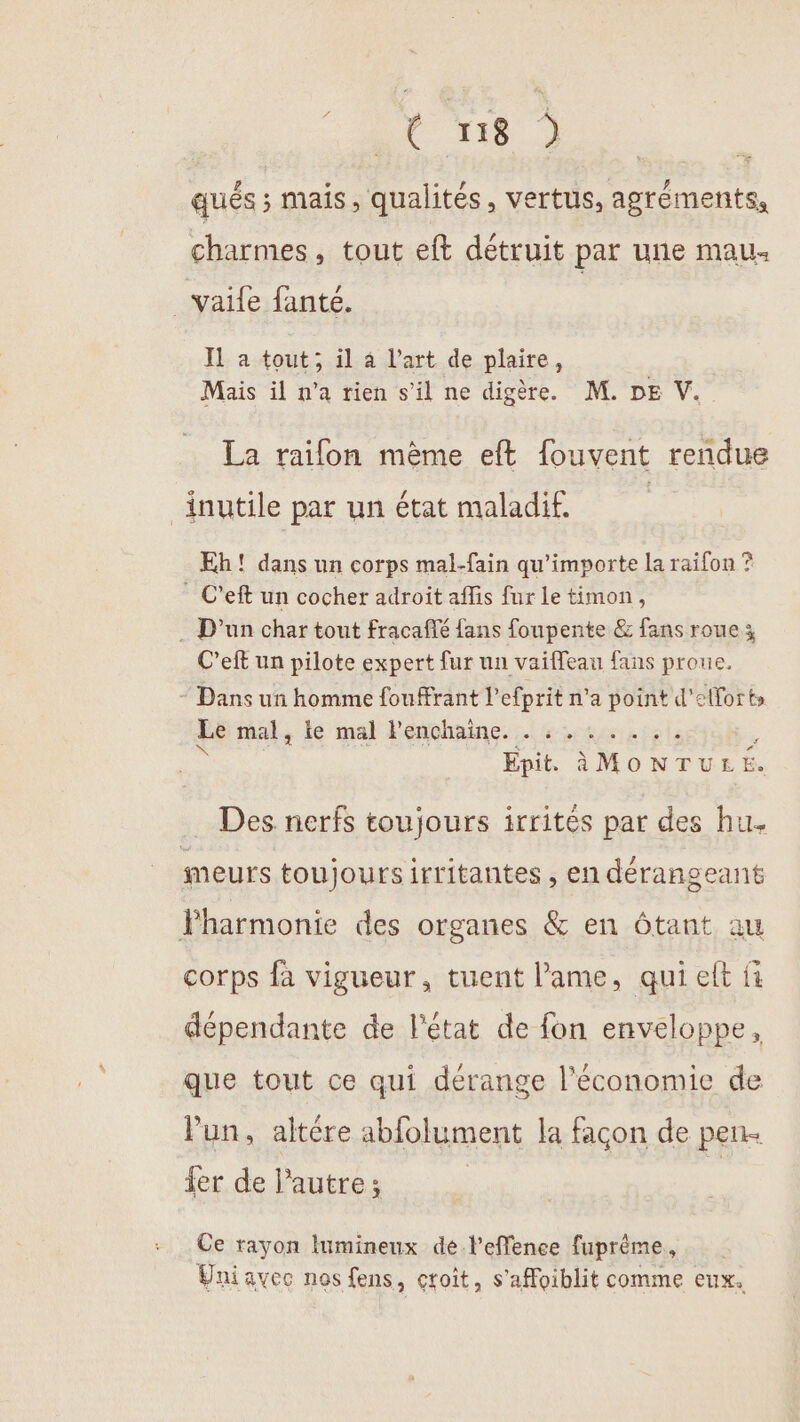 RAT Re qués ; mais, qualités, vertus, agréments, charmes, tout eft détruit par une mau _vaife fanté. Il a tout; il 4 l’art de plaire, | Mais il n’a rien s’il ne digère. M. DE V. La railon mème eft fouvent rendue inutile par un état maladif. | Eh! dans un corps mal-fain qu'importe la raifon ? C’eft un cocher adroït aflis fur le timon, . D'un char tout fracaffé fans foupente &amp; fans roue; C’eft un pilote expert fur un vaifeau fans proue, * Dans un homme fourant l’efprit n'a point d'efforts Lé mal, le mal Penchaine. . : 1244151 \ « A4 RC PRE ; Epit àMONTULE. Des nerfs toujours irrités par des hu. meurs toujours irritantes , en dérangeant Fharmonie des organes &amp; en Ôtant au corps fà vigueur, tuent l'ame, qui eft fi dépendante de l'état de fon enveloppe, que tout ce qui dérange l’économie de lun, altére abfolument la façon de pen fer de l’autre; | Ce rayon lumineux de l’effence fuprème, Uniavec nos fens, croît, s'affoiblit comme eux.