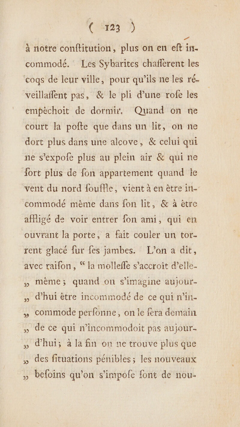 ( SP23 D) à notre conftitution, plus on en eft in. commode. Les Sybarites chafferent les coqs de leur ville, pour qu’ils ne les ré. veillaffent pas, &amp; le pli d’une rofe les empèchoit de dormir, Quand on ne court la pofte que dans un lit, on ne dort plus dans une alcove, &amp; celui qui ne s’expole plus au plein air &amp; qui ne ort plus de fon appartement quand le vent du nord {ouffle, vient à en être in- commodé même dans fon lit, &amp; à être afigé de voir entrer fon ami, qui en ouvrant la porte, a fait couler un tor. rent glacé fur fes jambes. L'on a dit, avec raifon, “ la mollefle s'accroît d’elle- 5 mème; quand on s’imagine aujour- » dhui être incommodé de ce qui n’in- » commode perfonne, on le fera demain. » de ce qui n’incommodoit pas aujour- 5 d'hui; à la fin on ne trouve plus que des fituations pénibles; les nouveaux » beloins qu’on s’impofe font de nou-