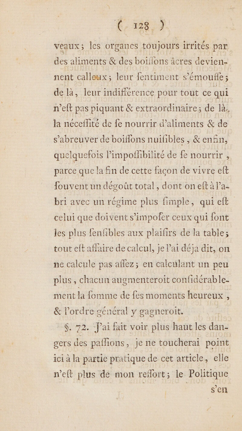 C8 ) veaux ; les organes toujours irrités par des aliments &amp; des boiflons âcres devien-. nent calleux : leur fentiment s’'émoufe ; de là, leur indifférence pour tout ce qui n’eft pas piquant &amp; extraordinaire; de là, la néceflité de fe nourrir d'aliments &amp; de | s’abreuver de boiflons nuifibles , &amp; enñn, quelquefois limpofhbilité de fe nourrir , parce que la fn de cette façon de vivre elt fouvent un dégoût total, dont on eft à l’a bri avec un régime plus fimple, qui et celui que doivent s’'impofer ceux qui font les plus fenfbles aux plaifirs de la table; tout eft affaire de calcul, je l'ai déja dit, on ne calcule pas aflez; en calculant un peu plus, chacun augmenteroit confidérable- ment la fomme de fes moments heureux , &amp; l’ordre général y gagneroit. $. 72. “J'ai fait voir plus haut les dan- g'ers des paffions, je ne toucherai point ici à la partie pratique de cet article, elle n’eft plus de mon refort; le Politique | | ss sen