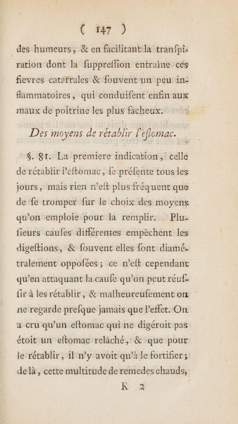 des humeurs, &amp; en facilitant:la tranfpi: ration dont la fuppreflion entraine ces fievres cateïrales &amp; fouvent'un peu in: flammatoires, qui conduifent enfin aux maux de poitrine les plus fâcheux. Des moyens de rétablir L'eflomac. $. Sr. La premiere indication, celle de rétablir Peftomac, fe préfente tous les jours, mais rien n’eft plus fréquent que de fe tromper fur le choix des moyens quon emploie pour la remplir. Plu- fieurs caufes différentes empêchent les digeftions, &amp; fouvent elles font diamé. tralement oppolées; ce n’eft cependant qu’en attaquant la caufe qu’on peut reuf- fir à les rétablir, &amp; malheureufement on ne regarde prefque jamais que effet. On a cru qu'un eftomac qui ne digéroit pas étoit un eftomac relâché, &amp; que pour le rétablir, il n’y avoit qu’à le fortifier; de là , cette multitude de remedes chauds, 6