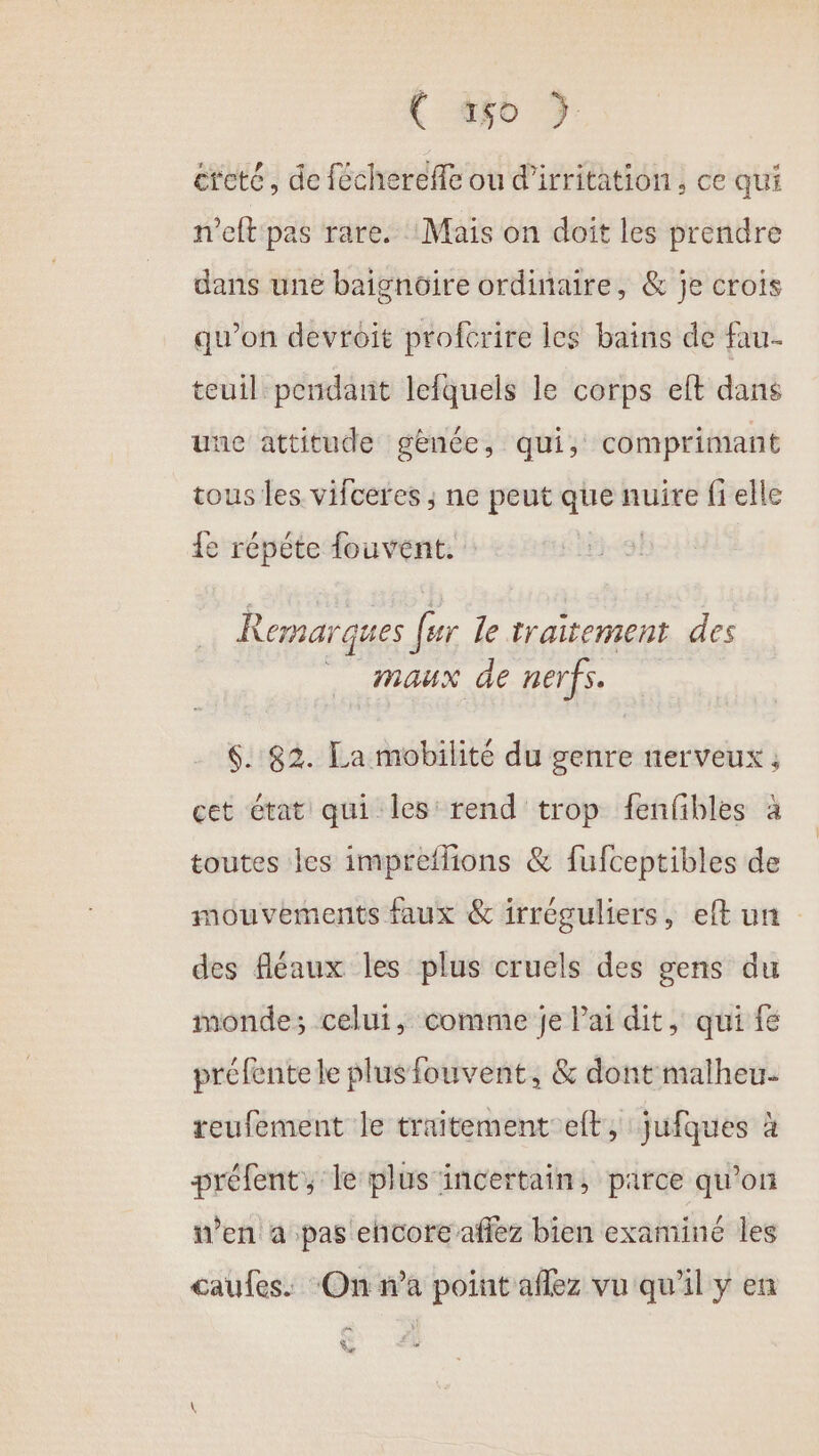 ( ao } cteté, de féchereffe ou d’irritation , ce qui n'eft pas rare. :Maiïs on doit les prendre dans une baignoire ordinaire, &amp; je crois qu’on devroit profcrire Îles bains de fau- teuil pendant lefquels le corps eft dans une attitude gènée, qui, comprimant tous les vifceres ; ne peut que nuire fi elle {e répéte fouvent. Remarques fer le traitement des maux de nerfs. 6. 82. La mobilité du genre nerveux ; cet état qui les rend trop fenfbles à toutes les impreflions &amp; fufceptibles de mouvements faux &amp; irréguliers, eft un des fléaux les plus cruels des gens du monde; celui, comme je Pai dit, qui fe préfentele plusfouvent, &amp; dont malheu- reufement le traitement et, jufques à préfent, le plus incertain, parce qu’on w’en à pas ehcotre aflez bien examiné les caufes. ‘On n’a point aflez vu qu'il y en Ve