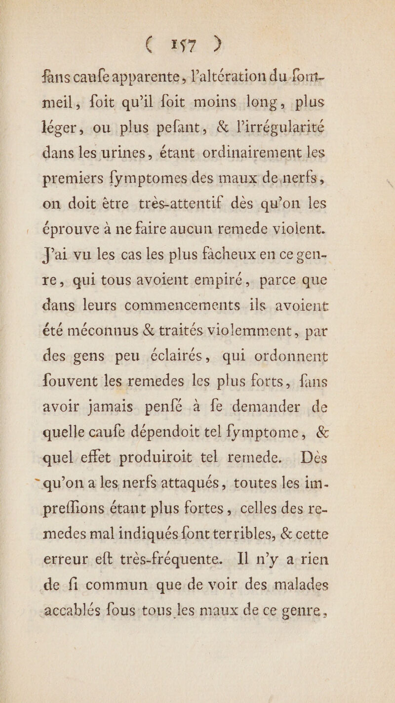 ( 397 ) fans caufe apparente, l’altération du font. meil, foit qu’il foit moins long, plus léger, ou plus pefant, &amp; l’irrégularité dans les urines, étant ordinairement les premiers fymptomes des maux desnerfs, on doit être très-attentif des qu’on les … éprouve à ne faire aucun remede violent. Jai vu les cas les plus fâcheux en ce gen- re, qui tous avoient empiré, parce que dans leurs commencements ils avoient été méconnus &amp; traités violemment, par des gens peu éclairés, qui ordonnent fouvent les remedes les plus forts, fans avoir jamais penfé à fe demander de quelle caufe dépendoit tel fymptome, &amp; quel effet produiroit tel remede. Dés - qu’on a les nerfs attaqués, toutes les im. preflions étant plus fortes, celles des re- medes mal indiqués {ont terribles, &amp; cette erreur eft très-fréquente. Il n’y a rien de fi commun que de voir des malades accablés fous tous les maux de ce genre.