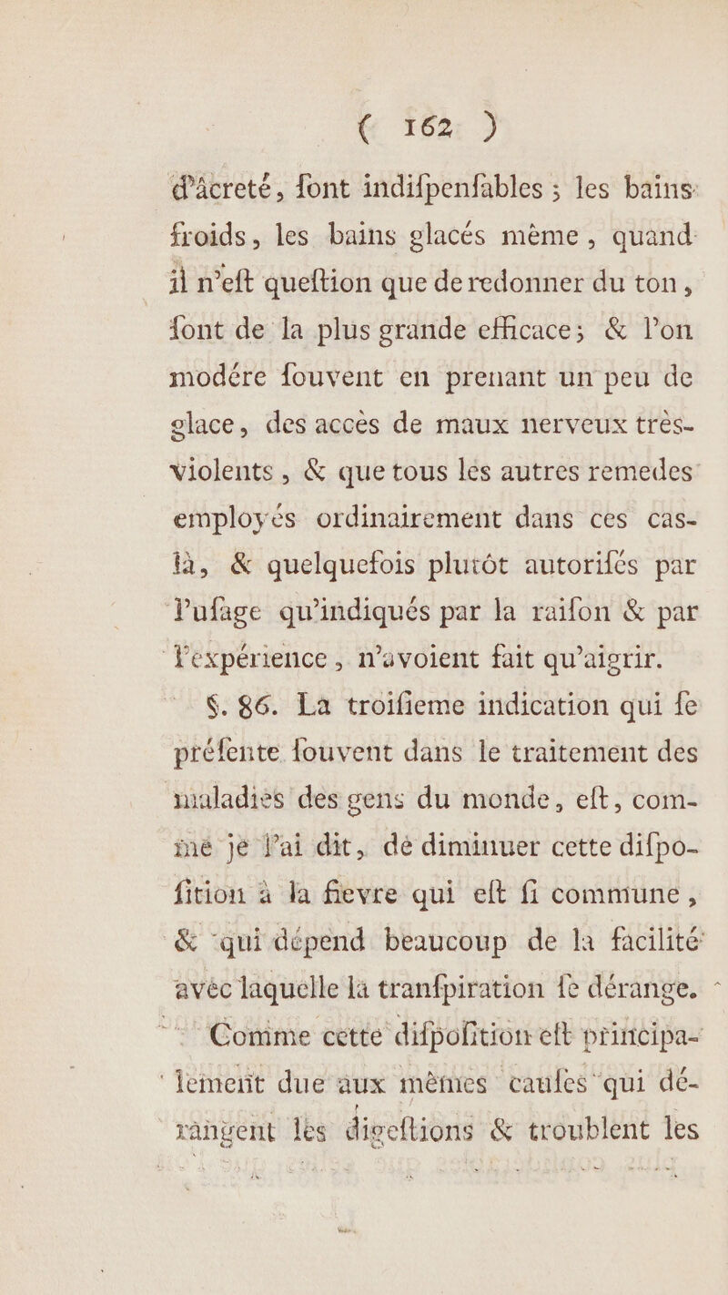 &amp; *621 9 froids, les bains glacés mème, quand il n’eft queftion que de redonner du ton, {ont de la plus grande eMicace; &amp; l’on modére fouvent en prenant un peu de olace, des accès de maux nerveux très- employés ordinairement dans ces cas- là, &amp; quelquefois plutôt autorifés par Pufage qu'indiqués par la raifon &amp; par Fexpérience, n’avoient fait qu’aigrir. &amp;. 86. La troifieme indication qui {e préfente fouvent dans le traitement des maladies des gens du monde, eft, com- né je l’ai dit, dé diminuer cette difpo- fition à la fievre qui eft fi commune, avéc laquelle là tranfpiration 1e dérange. ‘fement due aux mêmes caufes qui dé- rangent les digeftions &amp; troublent les &gt;