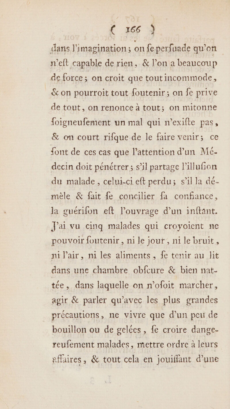 dans l'imagination; on fe perfuade qu’on n’eft capable de rien, &amp; l’on a beaucoup de force; on croit que toutincommode, &amp; on pourroit tout foutenir; on fe prive de tout, on renonce à tout; on mitonne foigneufement un mal qui n’exifte pas, &amp; on court rifque de le faire venir; ce font de ces cas que l’attention d’un Mé- decin doit pénétrer; s’il partage l’illufion du malade, celui-ci eft perdu; s’il la dé- mêle &amp; fait fe concilier fa confiance, la guérifon eft l'ouvrage d’un inftant. J'ai vu cinq malades qui croyoient ne pouvoir foutenir, ni le jour, ni le bruit, ni Pair, ni les aliments, fe tenir au lit dans une chambre obfcure &amp; bien nat- tée, dans laquelle on n’ofoit marcher, agir &amp; parler qu'avec les plus grandes précautions, ne vivre que d’un peu de bouillon ou de gelées , fe croire dange- reufement malades, mettre ordre à leurs fffaires, &amp; tout cela en jouiffant d’une