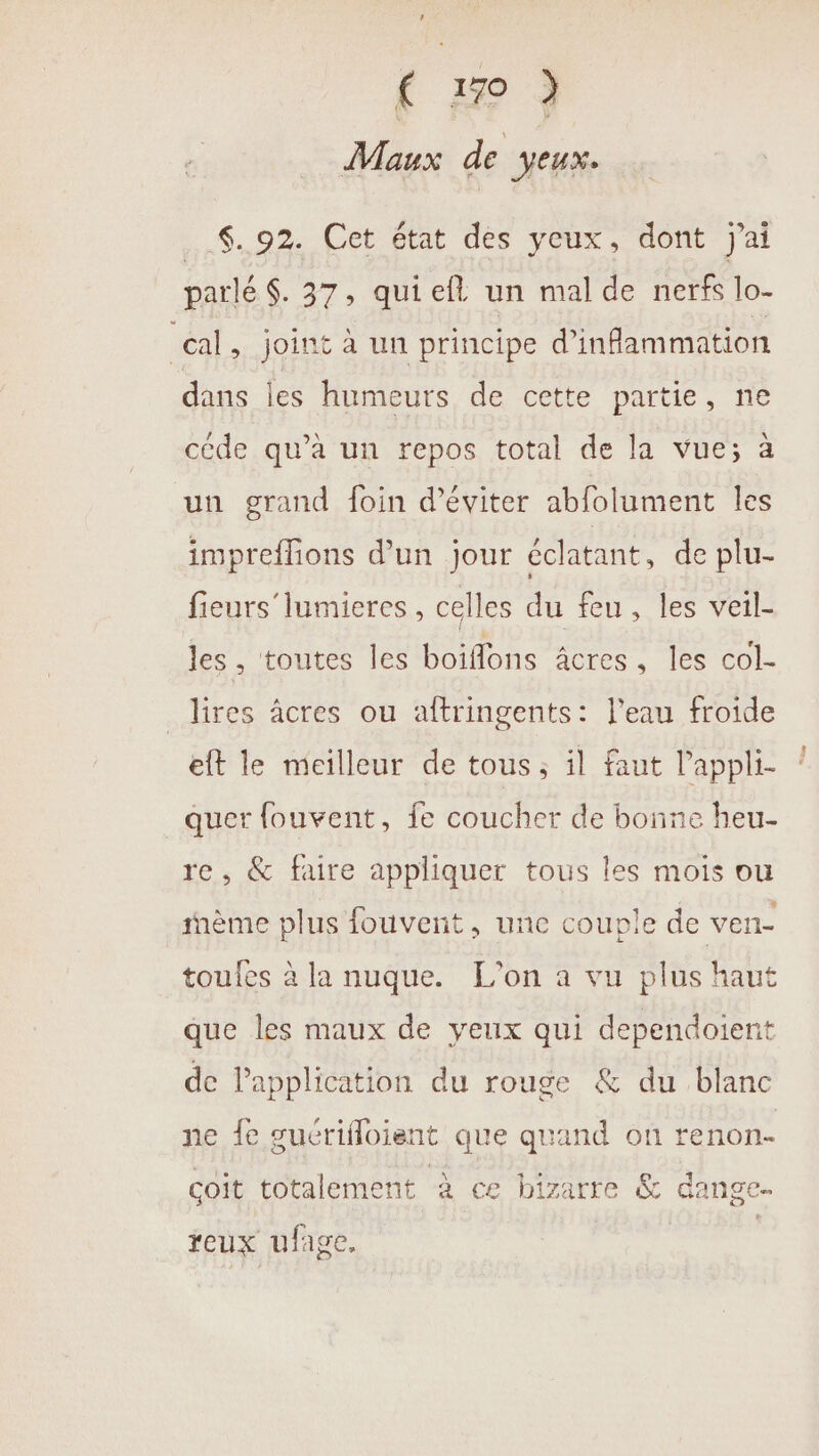 (1m) Maux de Jeux. ..$..92. Cet état des yeux, dont j'ai parlé $. 37, quiefl un mal de nerfs lo- cal, joint à un principe d’inflammation dans les humeurs de cette partie, ne céde qu’à un repos total de la vue; à un grand foin d'éviter abfolument les impreflions d’un jour éclatant, de plu- fieurs'lumieres , celles du feu, les veil- les , toutes les boiflons âcres : ES COL. _lires âcres ou aftringents: l’eau froide eft le meilleur de tous ; il faut l'appli- quer fouvent, fe coucher de bonne heu- re, &amp; faire appliquer tous les mois ou ème plus fouvent, une couple de ven toufes à la nuque. L'on à vu plus haut que les maux de yeux qui dependoient de Papplication du rouge &amp; du blanc ne fe suérifloient que quand on renon- coit totalement à ce bizarre &amp; dange reux ufige.