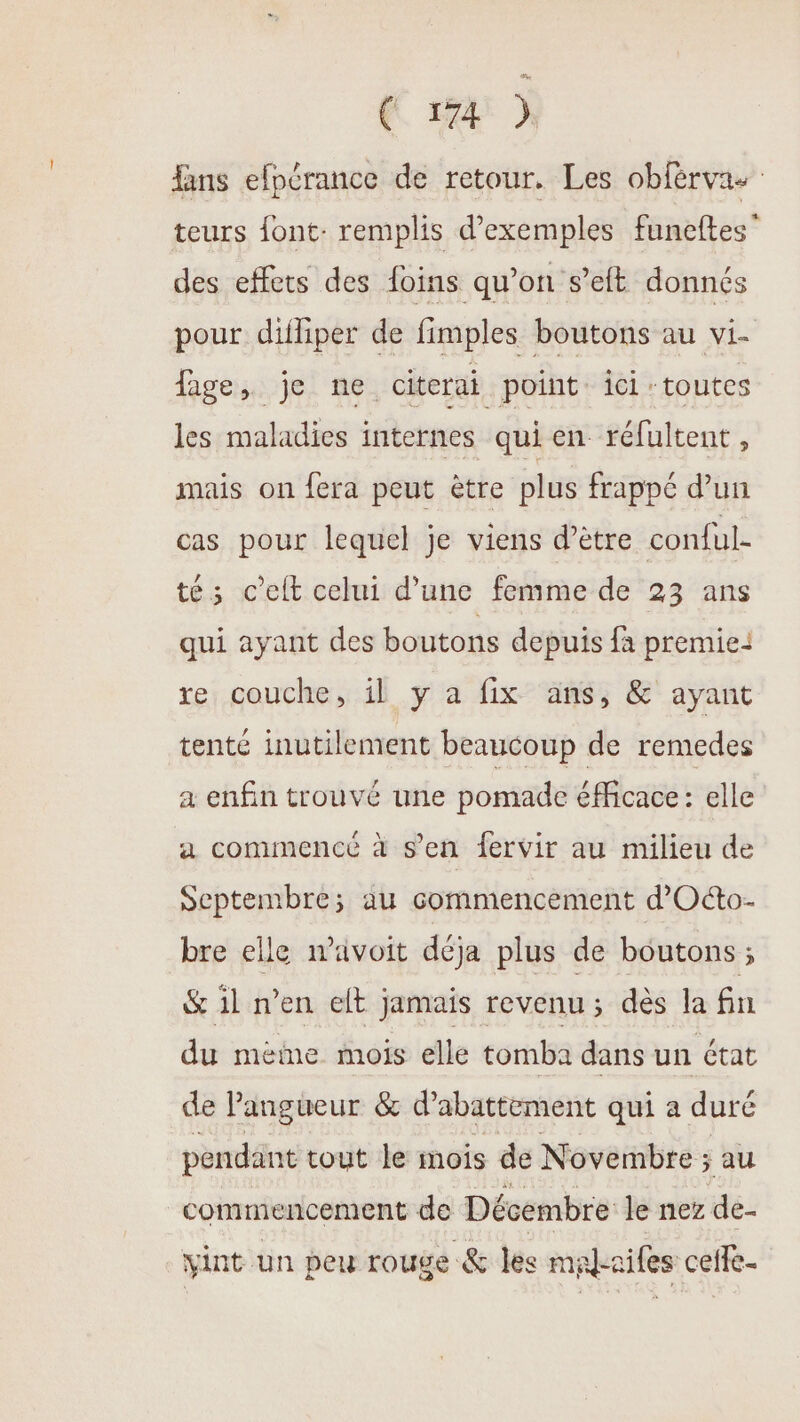 fans efpérance de retour. Les obférvas teurs font: remplis d'exemples funeftes” des effets des foins qu’on s’eft donnés pour difliper de fimples boutons au vi- fage, je ne citerai point ici. toutes les-maladies internes qui en réfultent , mais on fera peut être plus frappé d’un cas pour lequel je viens d’être conful- tés c’elt celui d’une femme de 23 ans qui ayant des boutons depuis fa premie: re couche, il y a fix ans, &amp; ayant tenté inutilement beaucoup de remedes a enfin trouvé une pomade éMicace : elle a commence à s'en fervir au milieu de Septembre; au commencement d’Oéto- bre elle wavoit déja plus de boutons ; &amp; il n'en elt jamais revenu ; dès la fin du méèime mois elle tomba dans un état de Pangueur &amp; d’abattement qui a duré pendant tout le mois de Novembre ; au commencement de Décembre le nez de- vint un peu rouge &amp; les mal-ailes ceffe-