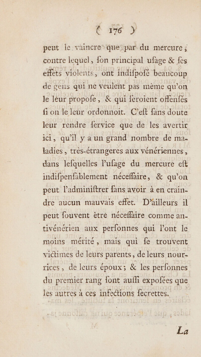 Le 7 peut Île vaincre” que: par du mercure ; contre lequel, {on principal ufage &amp; fes effets violents , ont indifpofé beaucoup de gens qui ne veulent pas mème qu’on Je léur propofe , &amp; qui {éroient offentés fi on le leur ordonnoit. C’eft fans doute leur rendre {ervice que de les avertir ici, qu'il ya un grand nombre de ma- ladies , très-étrangeres aux vénériennes, dans lefquelles lufage du mercure eft indifpenfablement néceffaire, &amp; qu’on peut l’adminiftrer fans avoir à en crain- dre aucun mauvais effet. D'ailleurs il peut fouvent être néceflaire comme an- tivénérien aux perfonnes qui l’ont le moins mérité, mais qui fe trouvent victimes de leurs parents, de leurs nour- rices, de leurs époux; &amp; les perfonnes du premier rang font aufli expofées que les autres à ces infections fecrettes. La