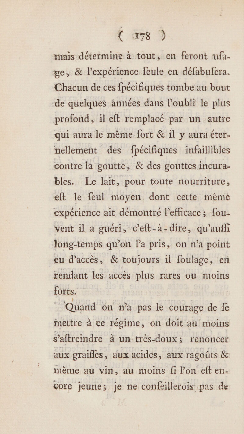 mais détermine à tout, en feront ufa- ge, &amp; l'expérience feule en défabufera. Chacun de ces fpécifiques tombe au bout de quelques années dans l'oubli le plus profond, il et remplacé par un autre qui aura le mème fort &amp; il y aura éter.- nellement des fpécifiques infaillibles contre la goutte, &amp; des gouttes incura- bles. Le lait, pour toute nourriture, eft le feul moyen dont cette même expérience aît démontré l’efficace ; {ou- vent il a guéri, c’eft-à-dire, qu’aufh long-temps qu’on la pris, on n’a point eu d’accès, &amp; toujours il foulage, en rendant les accès plus rares où moins forts. Quand on na pas le courage de fe mettre à ce régime , on doit au moins s ’aftreindre à un très-doux; renoncer aux graifles, aux acides, aux ragoûts &amp; mème au vin, au moins fi l’on eft en- Core jeune; je ne confeillerois pas de