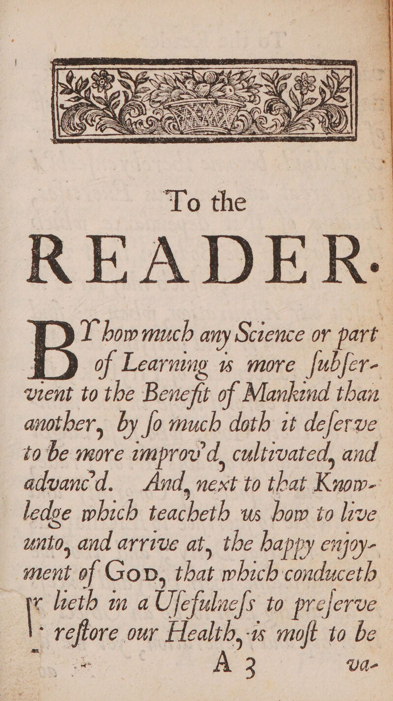 T how much any Science or part . of Learning 1% more fubfer- vient to the Benefit of Mankend than another, by Jo much doth it deferve a be-manve wmprov'd, cultrvated, and advanc'd. And, next to that Kyo — Ledge which ‘eaclaeil wei Bed px toe unto, and arrive at, the happy enjoy- ment of Gon, that which conduceth | heth m a Ue fulne|s LO prejerve | kas our Health, moft to be ca a 3 Vd-