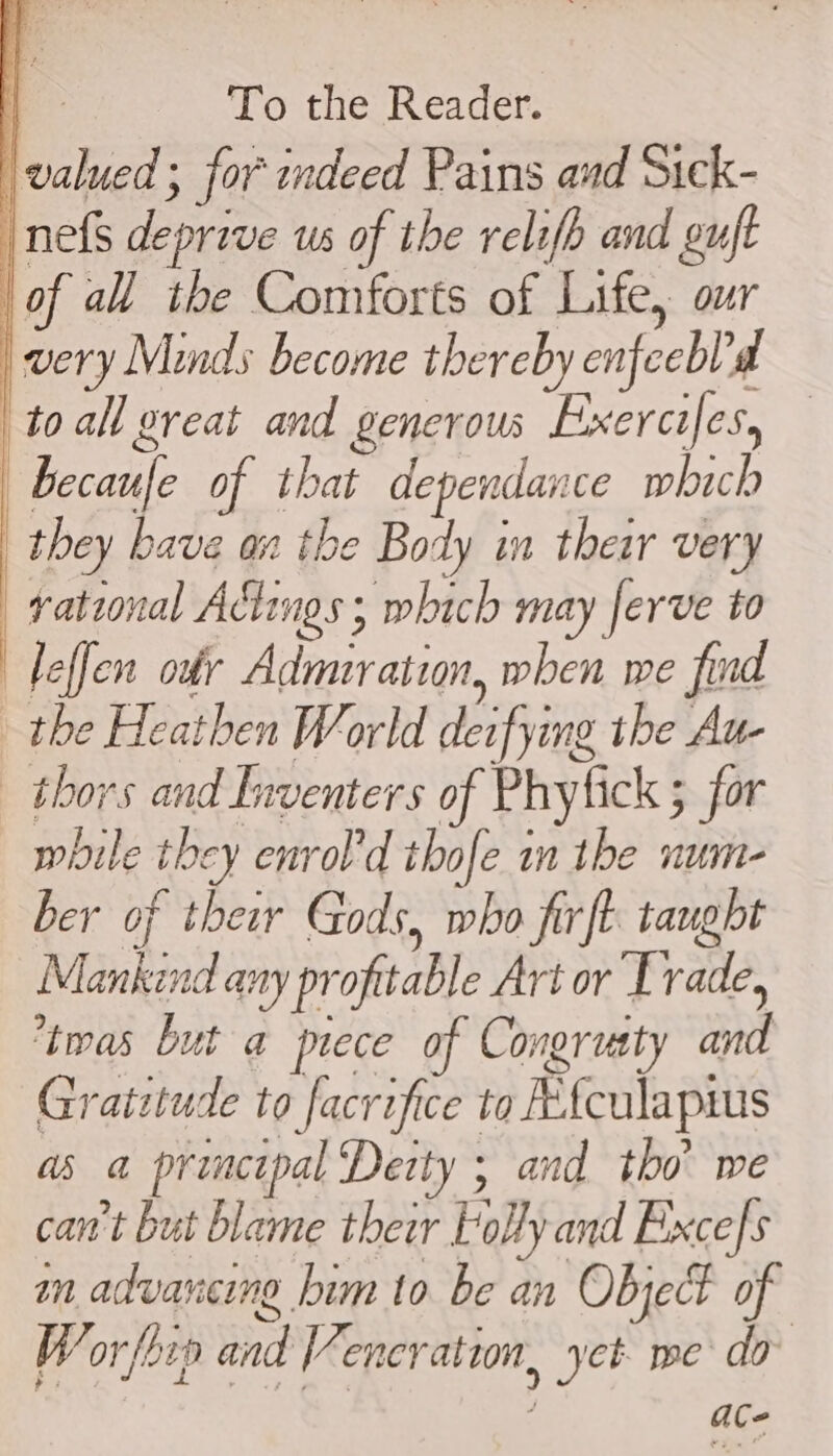 \valued ; for indeed Pains and Sick- nefs deprive us of the relifh and guft of all the Comforts of Life, our very Minds become thereby enfeeblad toall great and generous Exercifes, becaufe of that dependance which they bave an the Body in their very rational Actings ; which may ferve to ) leffen ody Admuration, when we find the Heathen World deifying the Au- thors and Lnventers of Phytick ; for while they enrol'd thofe in the num- ber of their Gods, who firft tauglt Mankind any profitable Art or Trade, 9 Z , : ‘twas but a prece of Congrusty and Gratztude to facrifice to Mfculapms as a principal Deity ; and tho’ we can't but blame their Folly and Excefs im advancing him to be an Object of Worfhip and Veneration, yet we do 4 aCe | ] | i