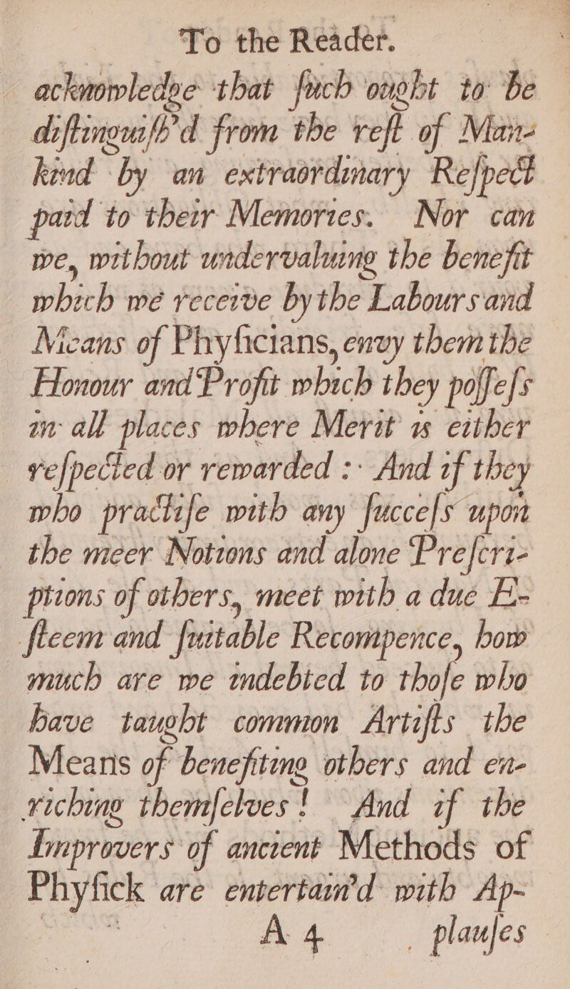 ackmowledge that fuch ought to be diftingufe’d from the reft of Man- kind by an extraordimary Refpect patd to their Memories. Nor can we, without undervalung the benefit which me recerve bythe Labours and Means of Phyficians, envy them the Honour and Profit which they poffefs in all places where Merit 1 exther vefpected or rewarded : And of they who practife with any fucce[s upon the meer Notwons and alone Preferi- pttons of others, meet with a due E- fleem and futtable Recompence, bow much ave we mdebted to thofe who have taught common Artifts the Means of benefiting others and en- xiching themfclues! And if the Lmprovers of ancient Methods of Phyfick are entertam’d mith Ap-