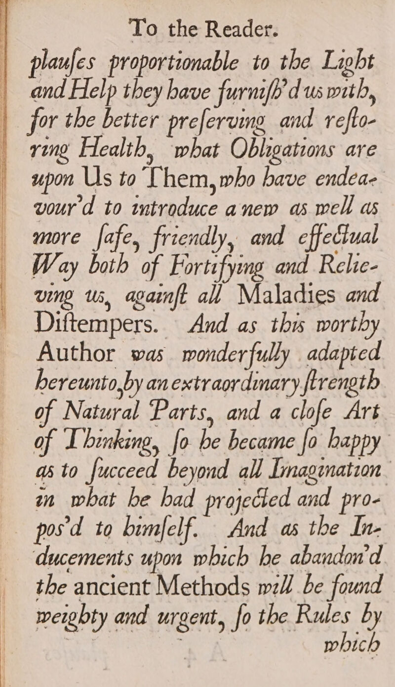 ring Health, what Obligations are upon Us to Chem, who have endea- vourd to introduce anew as well as more fafe, friendly, and effectual Way both of Fortifying and Relie- ving us, againft all Maladies and Diftempers. And as thw worthy Author was monderfully adapted hereunto,py an extraordinary firength of Natural ‘Parts, and a clofe Art of Ibinking, fo be became fo happy ato fucceed beyond all Imagination mn what be had projected and pro- ducements upon which he abandon'd the ancient Methods wl be found weighty and urgent, fo the Rules by | ; which