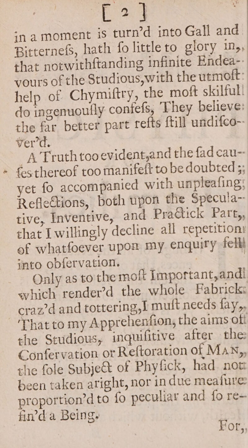 ¥ oa ‘na moment is turn’d into Gall and. Bitternefs, hath fo little to glory in,, that notwithftanding infinite Endea-. yours of the Studious, with the utmoft: help of Chymiftry, the moft skilful! do ingenuoully contefs, They believe: the far better part refts {till undifco-- ver'd. A Truthtooevident,and the fad cau-- fes thereof too manifeft to be doubted ;; yet fo accompanied with unpleafing: Reflections, both upon the Specula~ tive, Inventive, and Practick Part,, that I willingly decline all repetition: of whatfoever upon my enquiry fell into obfervation, _ ? Only as to the moft Important,andi eyhich render’d the whole Fabrick: craz?d and tottering,I mutt needs fay,, the Studious, inquifitive after the Confervation or Reftoration of Man,, she fole Subje&amp;t of Phyfick, had. not been taken aright, nor in duc meafure proportion’d to fo peculiar and fo re- For,,