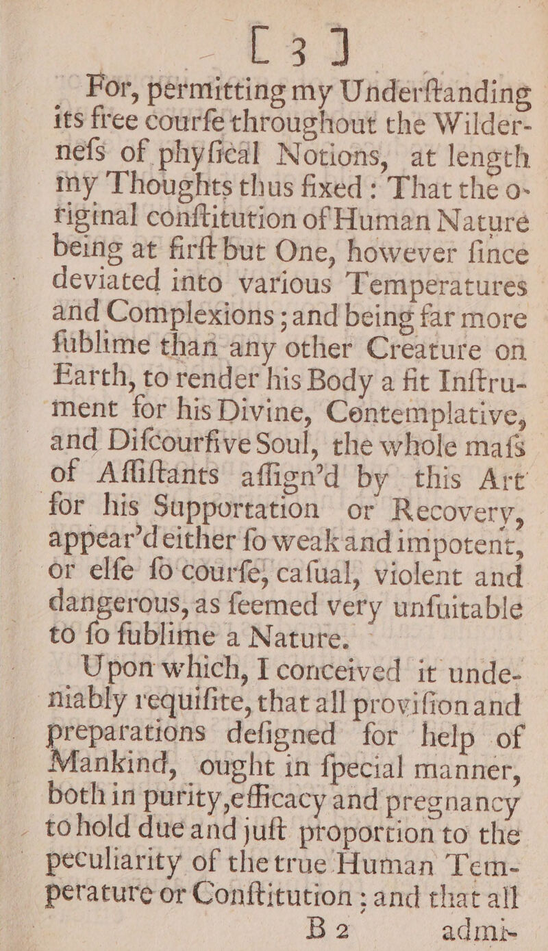 by _ For, permitting my Underftanding its free courfe throughout the Wilder- nefs of phyfiedl Notions, at length my Thoughts thus fixed : That the o- riginal conftitution of Human Naturé being at firft but One, however fince deviated into various Temperatures and Complexions ; and being far more fublime than any other Creature on Earth, to render his Body a fit Inftru- ment for his Divine, Contemplative, _ and Difcourfive Soul, the whole maf of Affiftants affign’d by this Art for his Supportation or Recovery, appear’d either fo weak and impotent, or elfe fo courfe; cafual, violent and dangerous, as feemed very unfuitable to fo fublime a Nature. : Upon which, I conceived it unde- miably requifite, that all provifionand preparations defigned for help of Mankind, ought in fpecial manner, both in purity,eflicacy and pregnancy _ tohold due and juft proportion to the peculiarity of the true Human Tem- perature or Conftitution ; and that all . B2 admi-