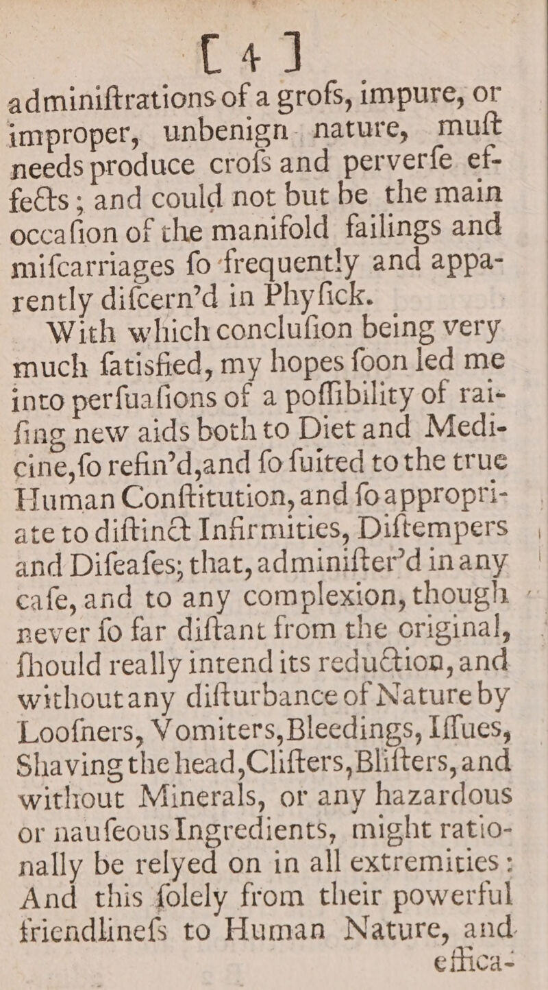 C4) adminiftrations of a grofs, impure, or improper, unbenign nature, muft needs produce crofs and perverfe et- feéts ; and could not but be the main occafion of che manifold failings and mifcarriages fo frequently and appa- rently difcern’d in Phyfick. ~ With which conclufion being very much fatisfied, my hopes foon led me into perfuafions of a poflibility of rai- fing new aids both to Diet and Medi- cine, fo refin’d,and fo fuited to the true Human Conttitution, and foapproprti- ate to diftinct Infirmities, Diftempers and Difeafes; that, adminifter’d inany cafe, and to any complexion, though » never fo far diftant from the original, fhould really intend its reduction, and withoutany difturbance of Nature by Loofners, Vomiters, Bleedings, Iffues, Shaving the head,Clifters, Blifters, and without Minerals, or any hazardous or naufeous Ingredients, might ratio- nally be relyed on in all extremities : And this folely from their powerful friendlinefs to Human Nature, and eflica-